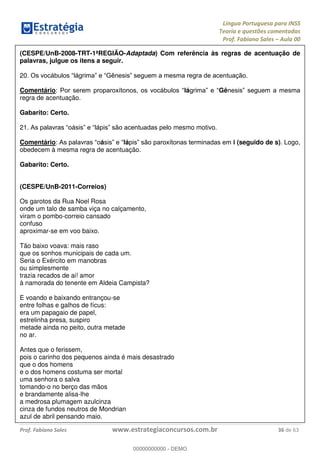 Língua Portuguesa para INSS
Teoria e questões comentadas
Prof. Fabiano Sales Aula 00
Prof. Fabiano Sales www.estrategiaconcursos.com.br 36 de 63
(CESPE/UnB-2008-TRT-1ªREGIÃO-Adaptada) Com referência às regras de acentuação de
palavras, julgue os itens a seguir.
20
Comentário: lá Gê
regra de acentuação.
Gabarito: Certo.
21 mesmo motivo.
Comentário: á lá i (seguido de s). Logo,
obedecem à mesma regra de acentuação.
Gabarito: Certo.
(CESPE/UnB-2011-Correios)
Os garotos da Rua Noel Rosa
onde um talo de samba viça no calçamento,
viram o pombo-correio cansado
confuso
aproximar-se em voo baixo.
Tão baixo voava: mais raso
que os sonhos municipais de cada um.
Seria o Exército em manobras
ou simplesmente
trazia recados de ai! amor
à namorada do tenente em Aldeia Campista?
E voando e baixando entrançou-se
entre folhas e galhos de fícus:
era um papagaio de papel,
estrelinha presa, suspiro
metade ainda no peito, outra metade
no ar.
Antes que o ferissem,
pois o carinho dos pequenos ainda é mais desastrado
que o dos homens
e o dos homens costuma ser mortal
uma senhora o salva
tomando-o no berço das mãos
e brandamente alisa-lhe
a medrosa plumagem azulcinza
cinza de fundos neutros de Mondrian
azul de abril pensando maio.
00000000000
00000000000 - DEMO
 