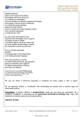 Língua Portuguesa para INSS
Teoria e questões comentadas
Prof. Fabiano Sales Aula 00
Prof. Fabiano Sales www.estrategiaconcursos.com.br 37 de 63
283235-58-Brasil
dizia o anel na perninha direita.
Mensagem não havia nenhuma
ou a perdera o mensageiro
como se perdem os maiores segredos de Estado
que graças a isto se tornam invioláveis,
ou o grito de paixão abafado
pela buzina dos ônibus.
Como o correio (às vezes) esquece cartas
teria o pombo esquecido
a razão de seu voo?
Ou sua razão seria apenas voar
baixinho sem mensagem como a gente
vai todos os dias à cidade
e somente algum minuto em cada vida
se sente repleto de eternidade, ansioso
por transmitir a outros sua fortuna?
Era um pombo assustado
perdido
e há perguntas na Rua Noel Rosa
e em toda parte sem resposta.
Pelo quê a senhora o confiou
ao senhor Manuel Duarte, que passava
para ser devolvido com urgência
ao destino dos pombos militares
que não é um destino.
Carlos Drummond de Andrade. Pombo-correio.
In: Carlos Drummond de Andrade: obra completa.
Rio de Janeiro: Nova Aguilar, 2002, p. 483.
Internet: <www.releituras.com>
No que se refere à estrutura linguística e vocabular do texto, julgue o item a seguir.
22. acentuadas de acordo com a mesma regra de
acentuação gráfica.
Comentário: ô proparoxítona, razão por que deve ser acentuada. Já o
lá paroxítona terminada em ditongo oral. Logo, não
obedecem à mesma regra de acentuação gráfica.
Gabarito: Errado.
00000000000
00000000000 - DEMO
 