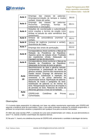 Língua Portuguesa para INSS
Teoria e questões comentadas
Prof. Fabiano Sales Aula 00
Prof. Fabiano Sales www.estrategiaconcursos.com.br 3 de 63
Aula 2
Emprego das classes de palavras:
Emprego/correlação de tempos e modos
verbais. Vozes do verbo.
29/10
Aula 3
Emprego das classes de palavras:
Pronomes (emprego, formas de
tratamento e colocação).
05/11
Aula 4
Relações de coordenação e subordinação
entre orações e termos da oração (com
ênfase no estudo do valor semântico dos
conectivos).
12/11
Aula 5 Sintaxe de concordância (nominal e
verbal).
19/11
Aula 6 Sintaxe de regência (nominal e verbal).
Ocorrência de crase.
26/11
Aula 7
Emprego dos sinais de pontuação. 03/12
Aula 8
Correspondência oficial (conforme o Manual de
Redação da Presidência da República):
Aspectos gerais da redação oficial. Finalidade
dos expedientes oficiais. Adequação da
linguagem ao tipo de documento.
10/12
Aula 9
Correspondência oficial (conforme o Manual de
Redação da Presidência da República):
Adequação do formato do texto ao gênero.
17/12
Aula
10
Reconhecimento de tipos e gêneros textuais.
Compreensão e interpretação de textos de
gêneros variados. Domínio dos mecanismos de
coesão textual. Emprego de elementos de
referenciação, substituição e repetição, de
conectores e de outros elementos de
sequenciação textual. Significação de palavras.
Reescrita de frases e parágrafos do texto.
Substituição de palavras ou de trechos do
texto. Reorganização da estrutura de orações e
de períodos do texto. Reescrita de textos de
diferentes gêneros e níveis de formalidade.
20/12
Aula
11
CESPE/UnB: Coletânea de Provas
Comentadas.
23/12
Observações:
1ª) A ementa deste preparatório foi elaborada com base nos editais recentemente organizados pelo CESPE/UnB,
seguindo a tendência atual da examinadora. Caso o novo edital contemple mudanças no conteúdo programático, o
professor se compromete a atualizar o preparatório sem qualquer ônus para os alunos matriculados.
2ª) Além das aulas escritas (PDF), o conteúdo do curso será complementado com vídeos, da aula demonstrativa à
aula nº 10, visando a facilitar a assimilação dos aspectos teóricos.
3ª) Na aula 11, haverá uma coletânea de provas do CESPE/UnB, ambientando o candidato à abordagem da banca.
00000000000
00000000000 - DEMO
 