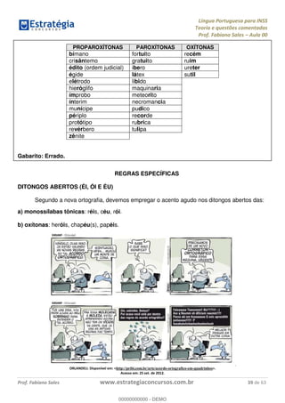 Língua Portuguesa para INSS
Teoria e questões comentadas
Prof. Fabiano Sales Aula 00
Prof. Fabiano Sales www.estrategiaconcursos.com.br 39 de 63
PROPAROXÍTONAS PAROXÍTONAS OXÍTONAS
bímano fortuito recém
crisântemo gratuito ruim
édito (ordem judicial) ibero ureter
égide látex sutil
elétrodo libido
hieróglifo maquinaria
ímprobo meteorito
ínterim necromancia
munícipe pudico
périplo recorde
protótipo rubrica
revérbero tulipa
zênite
Gabarito: Errado.
REGRAS ESPECÍFICAS
DITONGOS ABERTOS (ÉI, ÓI E ÉU)
Segundo a nova ortografia, devemos empregar o acento agudo nos ditongos abertos das:
a) monossílabas tônicas: réis, céu, rói.
b) oxítonas: heróis, chapéu(s), papéis.
ORLANDELI. Disponível em: <http://pribi.com.br/arte/acordo-ortografico-em-quadrinhos>.
Acesso em: 25 set. de 2012.
00000000000
00000000000 - DEMO
 