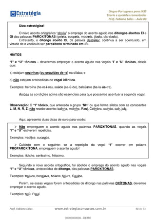 Língua Portuguesa para INSS
Teoria e questões comentadas
Prof. Fabiano Sales Aula 00
Prof. Fabiano Sales www.estrategiaconcursos.com.br 40 de 63
Dica estratégica!
O novo acordo ortográfico aboliu o emprego do acento agudo nos ditongos abertos EI e
OI das palavras PAROXÍTONAS (geleia, epopeia, mocreia, jiboia, claraboia).
Entretanto, o ditongo aberto OI, da palavra destróier, continua a ser acentuado, em
virtude de o vocábulo ser paroxítono terminado em -R.
HIATOS
I e U tônicos deveremos empregar o acento agudo nas vogais I e U tônicas, desde
que:
a) estejam sozinhas (ou seguidas de -s) na sílaba; e
b) não estejam antecedidas de vogal idêntica.
Exemplos: heroína (he-ro-í-na), saúde (sa-ú-de), balaústre (ba-la-ús-tre).
Ambas as condições acima são essenciais para que possamos acentuar a segunda vogal.
Observação: O , NH ou que forma sílaba com as consoantes
L, M, N, R, Z, não recebe acento: bainha, moinho, Raul, Coimbra, caindo, cair, juiz.
Aqui, apresento duas dicas de ouro para vocês:
Não empreguem o acento agudo nas palavras PAROXÍTONAS, quando as vogais
estiverem repetidas.
Exemplos: vadiice, sucuuba.
Cuidado com o seguinte: se a repetição da vogal ocorrer em palavra
PROPAROXÍTONA, empreguem o acento agudo!
Exemplos: iídiche, seriíssimo, friíssimo.
Segundo o novo acordo ortográfico, foi abolido o emprego do acento agudo nas vogais
, antecedidas de ditongo, das palavras PAROXÍTONAS.
Exemplos: baiuca, bocaiuva, boiuna, feiura, Sauipe.
Porém, se essas vogais forem antecedidas de ditongo nas palavras OXÍTONAS, devemos
empregar o acento agudo.
Exemplos: teiú, Piauí.
00000000000
00000000000 - DEMO
 