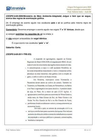 Língua Portuguesa para INSS
Teoria e questões comentadas
Prof. Fabiano Sales Aula 00
Prof. Fabiano Sales www.estrategiaconcursos.com.br 41 de 63
(CESPE/UnB-2009/Ministério do Meio Ambiente-Adaptada) Julgue o item que se segue,
acerca das regras de acentuação gráfica.
24. O emprego do acento agudo nos vocábulos país e aí se justifica pela mesma regra de
acentuação gráfica.
Comentário: Devemos empregar o acento agudo nas vogais I e U tônicas, desde que:
a) estejam sozinhas (ou seguidas de -s) na sílaba; e
b) não estejam antecedidas de vogal idêntica.
É o que ocorre n país aí
Gabarito: Certo.
(CESPE/UnB-2011-TRE-ES)
00000000000
00000000000 - DEMO
 