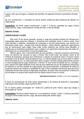 Língua Portuguesa para INSS
Teoria e questões comentadas
Prof. Fabiano Sales Aula 00
Prof. Fabiano Sales www.estrategiaconcursos.com.br 42 de 63
Julgue o item que se segue, a respeito dos sentidos, de aspectos textuais e gramaticais do texto
acima.
25. ego do acento gráfico justifica-se pela presença de ditongo em
sílaba tônica.
Comentário:
sílaba sozinha. Logo, é acentuada em virtude de hiato, e não de ditongo.
Gabarito: Errado.
(CESPE/UnB-2011/TJ-RR)
Nos anos 70 do século passado, durante o auge dos grandes projetos de infraestrutura
implantados pelos governos militares, a Amazônia era conhecida como o inferno verde. Uma
mata fechada e insalubre, empestada de mosquitos e animais peçonhentos, que deveria ser
derrubada a todo custo sempre com incentivo público pelos colonos, operários e garimpeiros
que se aventuravam pela região. Essa visão mudou bastante nas últimas duas décadas, à
medida que os brasileiros perceberam que a região é um patrimônio nacional que não pode ser
dilacerado sem se comprometer o futuro do próprio país.
Mesmo agora, com o reconhecimento de sua grandeza, a floresta amazônica permanece
como um domínio da natureza no qual o homem não é bem-vindo. No entanto, vivem lá 25
milhões de brasileiros, pessoas que enfrentaram o desafio do ambiente hostil e fincaram raízes
na porção norte do Brasil. Assusta observar que, no intenso debate que se trava sobre a melhor
forma de preservar (ou, na maior parte das vezes, ocupar) a floresta, esteja praticamente ausente
o maior protagonista da saga amazônica: o homem. É uma forma enviesada de ver a situação,
pois o destino da região depende muito mais de seus habitantes do que de papelórios produzidos
em Brasília ou da boa vontade de organizações não governamentais. A prioridade de todas as
iniciativas deveria ser melhorar a qualidade de vida e criar condições econômicas para que seus
habitantes tenham alternativas à exploração predatória. Só assim eles vão preservar a floreta em
vez de destruí-la, porque terão orgulho de sua riqueza natural única no mundo.
Veja Especial Amazônia, set/2009, p. 22-4 (com adaptações)
A partir da compreensão do texto acima apresentado e da análise de palavras e expressões
linguísticas nele contidas, julgue o próximo item.
26. - -se pela mesma regra que obriga a
Comentários: -
de vogal e forma sílaba sozinha. Logo, são acentuadas pela mesma regra.
Gabarito: Certo.
00000000000
00000000000 - DEMO
 