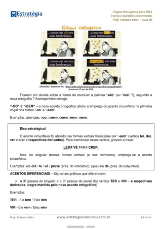 Língua Portuguesa para INSS
Teoria e questões comentadas
Prof. Fabiano Sales Aula 00
Prof. Fabiano Sales www.estrategiaconcursos.com.br 43 de 63
ORLANDELI. Disponível em: <http://pribi.com.br/arte/acordo-ortografico-em-quadrinhos>.
Acesso em: 25 set. de 2012.
vôo voo
nova ortografia ? Acompanhem comigo.
- - o novo acordo ortográfico aboliu o emprego do acento circunflexo na primeira
vogal dos hiatos -oo -eem
Exemplos: abençoo, voo, creem, deem, leem, veem.
Dica estratégica!
-eem ler, dar,
ver e crer e respectivos derivados). Para memorizar esses verbos, gravem a frase:
LEDA VÊ PARA CRER.
Mas, no singular dessas formas verbais (e nos derivados), emprega-se o acento
circunflexo.
Exemplos: ele crê / lê / vê / provê (pres. do indicativo); (que) ele dê (pres. do subjuntivo)
ACENTOS DIFERENCIAIS São sinais gráficos que diferenciam:
A 3ª pessoa do singular e a 3ª pessoa do plural dos verbos TER e VIR e respectivos
derivados. (regra mantida pelo novo acordo ortográfico)
Exemplos:
TER - Ele tem / Eles têm
VIR - Ele vem / Eles vêm
00000000000
00000000000 - DEMO
 