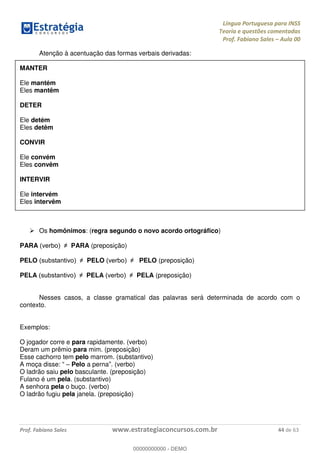 Língua Portuguesa para INSS
Teoria e questões comentadas
Prof. Fabiano Sales Aula 00
Prof. Fabiano Sales www.estrategiaconcursos.com.br 44 de 63
Atenção à acentuação das formas verbais derivadas:
MANTER
Ele mantém
Eles mantêm
DETER
Ele detém
Eles detêm
CONVIR
Ele convém
Eles convêm
INTERVIR
Ele intervém
Eles intervêm
Os homônimos: (regra segundo o novo acordo ortográfico)
PARA PARA (preposição)
PELO PELO PELO (preposição)
PELA PELA PELA (preposição)
Nesses casos, a classe gramatical das palavras será determinada de acordo com o
contexto.
Exemplos:
O jogador corre e para rapidamente. (verbo)
Deram um prêmio para mim. (preposição)
Esse cachorro tem pelo marrom. (substantivo)
A moça disse: Pelo a perna . (verbo)
O ladrão saiu pelo basculante. (preposição)
Fulano é um pela. (substantivo)
A senhora pela o buço. (verbo)
O ladrão fugiu pela janela. (preposição)
00000000000
00000000000 - DEMO
 