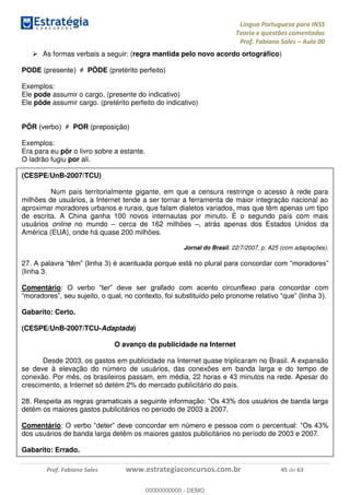 Língua Portuguesa para INSS
Teoria e questões comentadas
Prof. Fabiano Sales Aula 00
Prof. Fabiano Sales www.estrategiaconcursos.com.br 45 de 63
As formas verbais a seguir: (regra mantida pelo novo acordo ortográfico)
PODE (pres PÔDE (pretérito perfeito)
Exemplos:
Ele pode assumir o cargo. (presente do indicativo)
Ele pôde assumir cargo. (pretérito perfeito do indicativo)
PÔR POR (preposição)
Exemplos:
Era para eu pôr o livro sobre a estante.
O ladrão fugiu por ali.
(CESPE/UnB-2007/TCU)
Num país territorialmente gigante, em que a censura restringe o acesso à rede para
milhões de usuários, a Internet tende a ser tornar a ferramenta de maior integração nacional ao
aproximar moradores urbanos e rurais, que falam dialetos variados, mas que têm apenas um tipo
de escrita. A China ganha 100 novos internautas por minuto. É o segundo país com mais
usuários online no mundo cerca de 162 milhões , atrás apenas dos Estados Unidos da
América (EUA), onde há quase 200 milhões.
Jornal do Brasil, 22/7/2007, p. A25 (com adaptações).
27.
(linha 3.
Comentário om
Gabarito: Certo.
(CESPE/UnB-2007/TCU-Adaptada)
O avanço da publicidade na Internet
Desde 2003, os gastos em publicidade na Internet quase triplicaram no Brasil. A expansão
se deve à elevação do número de usuários, das conexões em banda larga e do tempo de
conexão. Por mês, os brasileiros passam, em média, 22 horas e 43 minutos na rede. Apesar do
crescimento, a Internet só detém 2% do mercado publicitário do país.
28
detém os maiores gastos publicitários no período de 2003 a 2007.
Comentário:
dos usuários de banda larga detêm os maiores gastos publicitários no período de 2003 e 2007.
Gabarito: Errado.
00000000000
00000000000 - DEMO
 