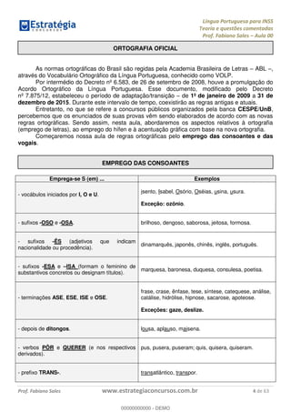 Língua Portuguesa para INSS
Teoria e questões comentadas
Prof. Fabiano Sales Aula 00
Prof. Fabiano Sales www.estrategiaconcursos.com.br 4 de 63
ORTOGRAFIA OFICIAL
As normas ortográficas do Brasil são regidas pela Academia Brasileira de Letras ABL ,
através do Vocabulário Ortográfico da Língua Portuguesa, conhecido como VOLP.
Por intermédio do Decreto nº 6.583, de 26 de setembro de 2008, houve a promulgação do
Acordo Ortográfico da Língua Portuguesa. Esse documento, modificado pelo Decreto
nº 7.875/12, estabeleceu o período de adaptação/transição de 1º de janeiro de 2009 a 31 de
dezembro de 2015. Durante este intervalo de tempo, coexistirão as regras antigas e atuais.
Entretanto, no que se refere a concursos públicos organizados pela banca CESPE/UnB,
percebemos que os enunciados de suas provas vêm sendo elaborados de acordo com as novas
regras ortográficas. Sendo assim, nesta aula, abordaremos os aspectos relativos à ortografia
(emprego de letras), ao emprego do hífen e à acentuação gráfica com base na nova ortografia.
Começaremos nossa aula de regras ortográficas pelo emprego das consoantes e das
vogais.
EMPREGO DAS CONSOANTES
Emprega-se S (em) ... Exemplos
- vocábulos iniciados por I, O e U.
isento, Isabel, Osório, Oséias, usina, usura.
Exceção: ozônio.
- sufixos -OSO e -OSA. brilhoso, dengoso, saborosa, jeitosa, formosa.
- sufixos -ÊS (adjetivos que indicam
nacionalidade ou procedência).
dinamarquês, japonês, chinês, inglês, português.
- sufixos -ESA e ISA (formam o feminino de
substantivos concretos ou designam títulos).
marquesa, baronesa, duquesa, consulesa, poetisa.
- terminações ASE, ESE, ISE e OSE.
frase, crase, ênfase, tese, síntese, catequese, análise,
catálise, hidrólise, hipnose, sacarose, apoteose.
Exceções: gaze, deslize.
- depois de ditongos. lousa, aplauso, maisena.
- verbos PÔR e QUERER (e nos respectivos
derivados).
pus, pusera, puseram; quis, quisera, quiseram.
- prefixo TRANS-. transatlântico, transpor.
00000000000
00000000000 - DEMO
 