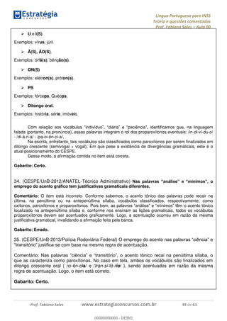 Língua Portuguesa para INSS
Teoria e questões comentadas
Prof. Fabiano Sales Aula 00
Prof. Fabiano Sales www.estrategiaconcursos.com.br 49 de 63
U e I(S).
Exemplos: vírus, júri.
Ã(S), ÃO(S).
Exemplos: órfã(s), bênção(s).
ON(S)
Exemplos: elétron(s), próton(s).
PS
Exemplos: fórceps, Quéops.
Ditongo oral.
Exemplos: história, série, imóveis.
falada (portanto, na pronúncia), essas palavras integram o rol dos proparoxítonos eventuais: /in-di-ví-du-o/
- /di-á-ri-a/ - /pa-ci-ên-ci-a/.
Na escrita, entretanto, tais vocábulos são classificados como paroxítonos por serem finalizados em
ditongo crescente (semivogal + vogal). Em que pese a existência de divergências gramaticais, este é o
atual posicionamento do CESPE.
Desse modo, a afirmação contida no item está correta.
Gabarito: Certo.
34. (CESPE/UnB-2012/ANATEL-Técnico Administrativo)
emprego do acento gráfico tem justificativas gramaticais diferentes.
Comentário: O item está incorreto. Conforme sabemos, o acento tônico das palavras pode recair na
última, na penúltima ou na antepenúltima sílaba, vocábulos classificados, respectivamente, como
localizado na antepenúltima sílaba e, conforme nos ensinam as lições gramaticais, todos os vocábulos
proparoxítonos devem ser acentuados graficamente. Logo, a acentuação ocorreu em razão da mesma
justificativa gramatical, invalidando a afirmação feita pela banca.
Gabarito: Errado.
35. (CESPE/UnB-2013/Polícia Rodoviária Federal)
-se com base na mesma regra de acentuação.
que as caracteriza como paroxítonas. No caso em tela, ambos os vocábulos são finalizados em
ditongo crescente oral ( /ci-ên-cia/ e /tran-si-tó-rio/ ), sendo acentuados em razão da mesma
regra de acentuação. Logo, o item está correto.
Gabarito: Certo.
00000000000
00000000000 - DEMO
 