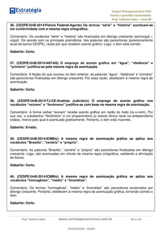 Língua Portuguesa para INSS
Teoria e questões comentadas
Prof. Fabiano Sales Aula 00
Prof. Fabiano Sales www.estrategiaconcursos.com.br 50 de 63
36. (CESPE/UnB-2014/Polícia Federal- -se
em conformidade com a mesma regra ortográfica.
Comentário: lizados em ditongo crescente (semivogal +
vogal). De acordo com os principais gramáticos, tais palavras são paroxítonas (posicionamento
atual da banca CESPE), razão por que recebem acento gráfico. Logo, o item está correto.
Gabarito: Certo.
37. (CESPE/UnB-2014/
-se pela mesma regra de acentuação.
Comentário:
são paroxítonas finalizadas em ditongo crescente. Por essa razão, obedecem à mesma regra de
acentuação.
Gabarito: Certo.
38. (CESPE/UnB-2014/TJ-CE/Analista Judiciário) O emprego do acento gráfico nos
-se com base na mesma regra de acentuação.
Comentário: -ú-nem). Por
sílaba), motivo pelo qual é acentuado graficamente. Portanto, o item está incorreto.
Gabarito: Errado.
39. (CESPE/UnB-2014/ICMBio) A mesma regra de acentuação gráfica se aplica aos
Comentário: o
crescente. Logo, são acentuadas em virtude da mesma regra ortográfica, validando a afirmação
da banca.
Gabarito: Certo.
40. (CESPE/UnB-2014/ICMBio) A mesma regra de acentuação gráfica se aplica aos
Comentário:
ditongo crescente. Portanto, obedecem à mesma regra de acentuação gráfica, tornando correto o
item.
Gabarito: Certo.
00000000000
00000000000 - DEMO
 