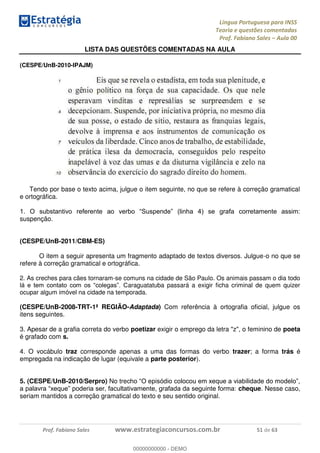 Língua Portuguesa para INSS
Teoria e questões comentadas
Prof. Fabiano Sales Aula 00
Prof. Fabiano Sales www.estrategiaconcursos.com.br 51 de 63
LISTA DAS QUESTÕES COMENTADAS NA AULA
(CESPE/UnB-2010-IPAJM)
Tendo por base o texto acima, julgue o item seguinte, no que se refere à correção gramatical
e ortográfica.
suspenção.
(CESPE/UnB-2011/CBM-ES)
O item a seguir apresenta um fragmento adaptado de textos diversos. Julgue-o no que se
refere à correção gramatical e ortográfica.
2. As creches para cães tornaram-se comuns na cidade de São Paulo. Os animais passam o dia todo
araguatatuba passará a exigir ficha criminal de quem quizer
ocupar algum imóvel na cidade na temporada.
(CESPE/UnB-2008-TRT-1ª REGIÃO-Adaptada) Com referência à ortografia oficial, julgue os
itens seguintes.
3. Apesar de a grafia correta do verbo poetizar exigir o emprego da letra "z", o feminino de poeta
é grafado com s.
4. O vocábulo traz corresponde apenas a uma das formas do verbo trazer; a forma trás é
empregada na indicação de lugar (equivale a parte posterior).
5. (CESPE/UnB-2010/Serpro) No tre
cheque. Nesse caso,
seriam mantidos a correção gramatical do texto e seu sentido original.
00000000000
00000000000 - DEMO
 