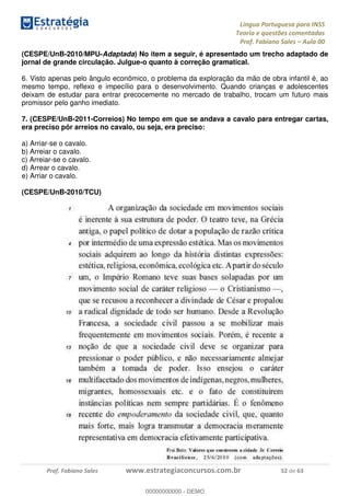Língua Portuguesa para INSS
Teoria e questões comentadas
Prof. Fabiano Sales Aula 00
Prof. Fabiano Sales www.estrategiaconcursos.com.br 52 de 63
(CESPE/UnB-2010/MPU-Adaptada) No item a seguir, é apresentado um trecho adaptado de
jornal de grande circulação. Julgue-o quanto à correção gramatical.
6. Visto apenas pelo ângulo econômico, o problema da exploração da mão de obra infantil é, ao
mesmo tempo, reflexo e impecílio para o desenvolvimento. Quando crianças e adolescentes
deixam de estudar para entrar precocemente no mercado de trabalho, trocam um futuro mais
promissor pelo ganho imediato.
7. (CESPE/UnB-2011-Correios) No tempo em que se andava a cavalo para entregar cartas,
era preciso pôr arreios no cavalo, ou seja, era preciso:
a) Arriar-se o cavalo.
b) Arreiar o cavalo.
c) Arreiar-se o cavalo.
d) Arrear o cavalo.
e) Arriar o cavalo.
(CESPE/UnB-2010/TCU)
00000000000
00000000000 - DEMO
 