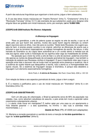 Língua Portuguesa para INSS
Teoria e questões comentadas
Prof. Fabiano Sales Aula 00
Prof. Fabiano Sales www.estrategiaconcursos.com.br 53 de 63
A partir das estruturas linguísticas que organizam o texto acima, julgue o item subsecutivo.
8. O uso das letras iniciais maiúsculas em "Império Romano" (linha 7), "Cristianismo" (linha 8) e
"Revolução Francesa" (linhas 10-11) são exemplos de que substantivo usado para designar ente
singular deve ser grafado com inicial maiúscula, como, por exemplo, Lei n.º 8.888/1998.
(CESPE/UnB-2009/Instituto Rio Branco Adaptada)
A diferença na linguagem
ainda pelo uso que fazem dos acentos, muitos dos quais fazem alguma distinção ou evitam
para ler bem, é preciso prestar ouvidos à voz original, adivinhar as diferenças de acento que a
articulam e que se tornaram imperceptíveis no espaço homogêneo da escrita. Na leitura, o olho
treinado do Gramático ou do Lógico deve subordinar-se a um ouvido atento à melodia que dá
vida aos signos: estar surdo à modulação da voz significa estar cego às modalidades do sentido.
Na oposição que o texto faz entre a arte de falar e a arte de escrever, podemos encontrar
não apenas as razões da desqualificação da concepção gramatical da linguagem, mas também a
indicação do estatuto que Rousseau confere à linguagem. O que é importante notar aqui é que a
oposição entre falar e escrever não se funda mais na oposição entre presença e ausência: não é
a ausência do sujeito falante que desqualifica a escrita, mas a atonia ou a homogeneidade dos
signos visuais. Se a essência da linguagem escapa à Gramática, é porque esta desdobra a
linguagem num elemento essencialmente homogêneo.
Bento Prado Jr. A retórica de Rousseau. São Paulo: Cosac Naify, 2008, p. 129-130.
Com relação às ideias e aos aspectos gramaticais do texto, julgue o item a seguir.
9
Gramática (linha 13).
(CESPE/UnB-2009/DETRAN-DF)
Com um alto grau de urbanização, o Brasil já apresenta cerca de 80% da população nas
cidades, mas, como advertem estudiosos do assunto, o país ainda tem muito a aprender sobre
crescimento e planejamento urbanos.
(...) o alerta: onde morar em metrópoles? É melhor optar por uma casa ou um apartamento o
mais distante possível a dois quarteirões, no mínimo das ruas e avenidas mais
movimentadas. (...)
Gazeta do Povo (PR), 8/1/2009 (com adaptações).
10. Manteria a correção gramatical e o sentido do texto a inserção de há dois quarteirões no
a dois quarteirões
00000000000
00000000000 - DEMO
 