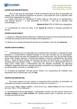 Língua Portuguesa para INSS
Teoria e questões comentadas
Prof. Fabiano Sales Aula 00
Prof. Fabiano Sales www.estrategiaconcursos.com.br 54 de 63
(CESPE/UnB-2009/DETRAN-DF)
Com um alto grau de urbanização, o Brasil já apresenta cerca de 80% da população nas
cidades, mas, como advertem estudiosos do assunto, o país ainda tem muito a aprender sobre
crescimento e planejamento urbanos.
(...) o alerta: onde morar em metrópoles? É melhor optar por uma casa ou um apartamento o
mais distante possível a dois quarteirões, no mínimo das ruas e avenidas mais
movimentadas. (...)
Gazeta do Povo (PR), 8/1/2009 (com adaptações).
11 or acerca de manteria a correção gramatical do
período.
(CESPE/UnB-2010/INCA)
(...) Criada em 1983 pela doutora Zilda Arns, a Pastoral da Criança monitora atualmente cerca de
2 milhões de crianças de até 6 anos de idade e 80 mil gestantes (...)
12. Mantém- acerca de.
(CESPE/UnB-2010/ANEEL)
(...)
O planejamento caiu em descrédito com a queda do Muro de Berlim, a implosão da União
Soviética e a contrarreforma neoliberal baseada no mito dos mercados que se autorregulam.
Seria ingênuo pensar que esse mito desapareceu com a recente crise, mas, que ele está mal das
pernas, está. Chegou, portanto, o momento de reabilitar e atualizar o planejamento. Até Jeffrey
Sachs diretor do Earth Institute, da Columbia University, em Nova Iorque, e conselheiro do
secretário-geral das Nações Unidas pronuncia-se em favor de um planejamento flexível a
longo prazo, voltado para o enfrentamento dos três desafios simultâneos da segurança
energética, segurança alimentar e redução da pobreza, buscando uma cooperação tripartite entre
os setores público e privado e a sociedade civil. (...)
13 4), característica da oralidade, seria
prejudicado caso se substituísse mau.
(CESPE/UnB-2009/ANTAQ)
No mundo moderno em que vivemos, é certamente difícil reconstituir as sensações, as
impressões que tiveram os primeiros homens em contato com a natureza. (...)
José Leite Lopes. Tempo = espaço = matéria. In: Adauto Novaes (Org.). Tempo e História. São Paulo: Companhia
das Letras, 1996, p. 167 (com adaptações).
14
no qual vivemos ou por onde vivemos não acarreta prejuízo para a coerência nem para a
correção gramatical do texto.
00000000000
00000000000 - DEMO
 
