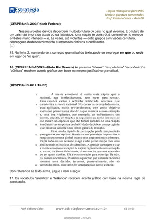 Língua Portuguesa para INSS
Teoria e questões comentadas
Prof. Fabiano Sales Aula 00
Prof. Fabiano Sales www.estrategiaconcursos.com.br 55 de 63
(CESPE/UnB-2009/Polícia Federal)
Nossos projetos de vida dependem muito do futuro do país no qual vivemos. E o futuro de
um país não é obra do acaso ou da fatalidade. Uma nação se constrói. E constrói-se no meio de
embates muito intensos e, às vezes, até violentos entre grupos com visões de futuro,
concepções de desenvolvimento e interesses distintos e conflitantes.
(...)
15. Na linha 2, mantendo-se a correção gramatical do texto, pode-se empregar em que ou onde
16. (CESPE/UnB-2009/Instituto Rio Branco)
(CESPE/UnB-2011-TJ-ES)
Com referência ao texto acima, julgue o item a seguir.
17 lí rí
acentuação.
00000000000
00000000000 - DEMO
 