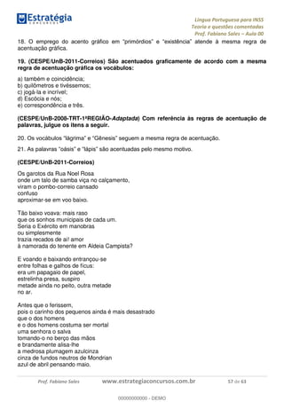 Língua Portuguesa para INSS
Teoria e questões comentadas
Prof. Fabiano Sales Aula 00
Prof. Fabiano Sales www.estrategiaconcursos.com.br 57 de 63
18
acentuação gráfica.
19. (CESPE/UnB-2011-Correios) São acentuados graficamente de acordo com a mesma
regra de acentuação gráfica os vocábulos:
a) também e coincidência;
b) quilômetros e tivéssemos;
c) jogá-la e incrível;
d) Escócia e nós;
e) correspondência e três.
(CESPE/UnB-2008-TRT-1ªREGIÃO-Adaptada) Com referência às regras de acentuação de
palavras, julgue os itens a seguir.
20
21
(CESPE/UnB-2011-Correios)
Os garotos da Rua Noel Rosa
onde um talo de samba viça no calçamento,
viram o pombo-correio cansado
confuso
aproximar-se em voo baixo.
Tão baixo voava: mais raso
que os sonhos municipais de cada um.
Seria o Exército em manobras
ou simplesmente
trazia recados de ai! amor
à namorada do tenente em Aldeia Campista?
E voando e baixando entrançou-se
entre folhas e galhos de fícus:
era um papagaio de papel,
estrelinha presa, suspiro
metade ainda no peito, outra metade
no ar.
Antes que o ferissem,
pois o carinho dos pequenos ainda é mais desastrado
que o dos homens
e o dos homens costuma ser mortal
uma senhora o salva
tomando-o no berço das mãos
e brandamente alisa-lhe
a medrosa plumagem azulcinza
cinza de fundos neutros de Mondrian
azul de abril pensando maio.
00000000000
00000000000 - DEMO
 