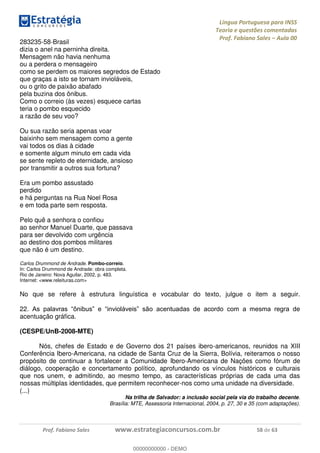 Língua Portuguesa para INSS
Teoria e questões comentadas
Prof. Fabiano Sales Aula 00
Prof. Fabiano Sales www.estrategiaconcursos.com.br 58 de 63
283235-58-Brasil
dizia o anel na perninha direita.
Mensagem não havia nenhuma
ou a perdera o mensageiro
como se perdem os maiores segredos de Estado
que graças a isto se tornam invioláveis,
ou o grito de paixão abafado
pela buzina dos ônibus.
Como o correio (às vezes) esquece cartas
teria o pombo esquecido
a razão de seu voo?
Ou sua razão seria apenas voar
baixinho sem mensagem como a gente
vai todos os dias à cidade
e somente algum minuto em cada vida
se sente repleto de eternidade, ansioso
por transmitir a outros sua fortuna?
Era um pombo assustado
perdido
e há perguntas na Rua Noel Rosa
e em toda parte sem resposta.
Pelo quê a senhora o confiou
ao senhor Manuel Duarte, que passava
para ser devolvido com urgência
ao destino dos pombos militares
que não é um destino.
Carlos Drummond de Andrade. Pombo-correio.
In: Carlos Drummond de Andrade: obra completa.
Rio de Janeiro: Nova Aguilar, 2002, p. 483.
Internet: <www.releituras.com>
No que se refere à estrutura linguística e vocabular do texto, julgue o item a seguir.
22
acentuação gráfica.
(CESPE/UnB-2008-MTE)
Nós, chefes de Estado e de Governo dos 21 países ibero-americanos, reunidos na XIII
Conferência Ibero-Americana, na cidade de Santa Cruz de la Sierra, Bolívia, reiteramos o nosso
propósito de continuar a fortalecer a Comunidade Ibero-Americana de Nações como fórum de
diálogo, cooperação e concertamento político, aprofundando os vínculos históricos e culturais
que nos unem, e admitindo, ao mesmo tempo, as características próprias de cada uma das
nossas múltiplas identidades, que permitem reconhecer-nos como uma unidade na diversidade.
(...)
Na trilha de Salvador: a inclusão social pela via do trabalho decente.
Brasília: MTE, Assessoria Internacional, 2004, p. 27, 30 e 35 (com adaptações).
00000000000
00000000000 - DEMO
 