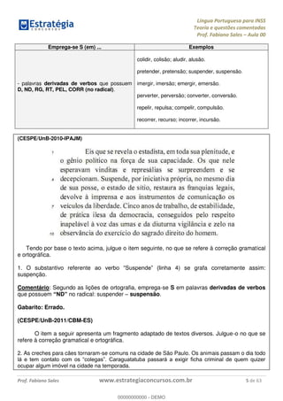 Língua Portuguesa para INSS
Teoria e questões comentadas
Prof. Fabiano Sales Aula 00
Prof. Fabiano Sales www.estrategiaconcursos.com.br 5 de 63
Emprega-se S (em) ... Exemplos
- palavras derivadas de verbos que possuem
D, ND, RG, RT, PEL, CORR (no radical).
colidir, colisão; aludir, alusão.
pretender, pretensão; suspender, suspensão.
imergir, imersão; emergir, emersão.
perverter, perversão; converter, conversão.
repelir, repulsa; compelir, compulsão.
recorrer, recurso; incorrer, incursão.
(CESPE/UnB-2010-IPAJM)
Tendo por base o texto acima, julgue o item seguinte, no que se refere à correção gramatical
e ortográfica.
1. O substantivo referente 4) se grafa corretamente assim:
suspenção.
Comentário: Segundo as lições de ortografia, emprega-se S em palavras derivadas de verbos
que possuem no radical: suspender suspensão.
Gabarito: Errado.
(CESPE/UnB-2011/CBM-ES)
O item a seguir apresenta um fragmento adaptado de textos diversos. Julgue-o no que se
refere à correção gramatical e ortográfica.
2. As creches para cães tornaram-se comuns na cidade de São Paulo. Os animais passam o dia todo
ocupar algum imóvel na cidade na temporada.
00000000000
00000000000 - DEMO
 