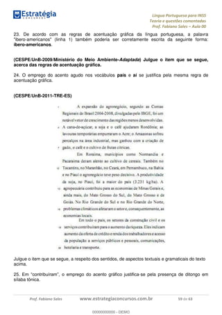 Língua Portuguesa para INSS
Teoria e questões comentadas
Prof. Fabiano Sales Aula 00
Prof. Fabiano Sales www.estrategiaconcursos.com.br 59 de 63
23. De acordo com as regras de acentuação gráfica da língua portuguesa, a palavra
"ibero-americanos" (linha 1) também poderia ser corretamente escrita da seguinte forma:
íbero-americanos.
(CESPE/UnB-2009/Ministério do Meio Ambiente-Adaptada) Julgue o item que se segue,
acerca das regras de acentuação gráfica.
24. O emprego do acento agudo nos vocábulos país e aí se justifica pela mesma regra de
acentuação gráfica.
(CESPE/UnB-2011-TRE-ES)
Julgue o item que se segue, a respeito dos sentidos, de aspectos textuais e gramaticais do texto
acima.
25 -se pela presença de ditongo em
sílaba tônica.
00000000000
00000000000 - DEMO
 