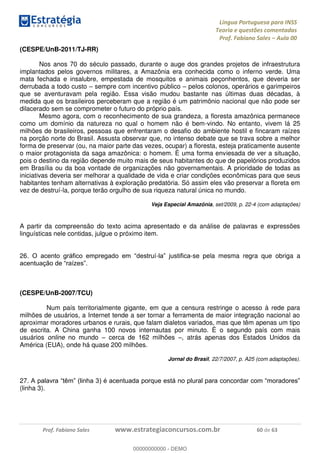 Língua Portuguesa para INSS
Teoria e questões comentadas
Prof. Fabiano Sales Aula 00
Prof. Fabiano Sales www.estrategiaconcursos.com.br 60 de 63
(CESPE/UnB-2011/TJ-RR)
Nos anos 70 do século passado, durante o auge dos grandes projetos de infraestrutura
implantados pelos governos militares, a Amazônia era conhecida como o inferno verde. Uma
mata fechada e insalubre, empestada de mosquitos e animais peçonhentos, que deveria ser
derrubada a todo custo sempre com incentivo público pelos colonos, operários e garimpeiros
que se aventuravam pela região. Essa visão mudou bastante nas últimas duas décadas, à
medida que os brasileiros perceberam que a região é um patrimônio nacional que não pode ser
dilacerado sem se comprometer o futuro do próprio país.
Mesmo agora, com o reconhecimento de sua grandeza, a floresta amazônica permanece
como um domínio da natureza no qual o homem não é bem-vindo. No entanto, vivem lá 25
milhões de brasileiros, pessoas que enfrentaram o desafio do ambiente hostil e fincaram raízes
na porção norte do Brasil. Assusta observar que, no intenso debate que se trava sobre a melhor
forma de preservar (ou, na maior parte das vezes, ocupar) a floresta, esteja praticamente ausente
o maior protagonista da saga amazônica: o homem. É uma forma enviesada de ver a situação,
pois o destino da região depende muito mais de seus habitantes do que de papelórios produzidos
em Brasília ou da boa vontade de organizações não governamentais. A prioridade de todas as
iniciativas deveria ser melhorar a qualidade de vida e criar condições econômicas para que seus
habitantes tenham alternativas à exploração predatória. Só assim eles vão preservar a floreta em
vez de destruí-la, porque terão orgulho de sua riqueza natural única no mundo.
Veja Especial Amazônia, set/2009, p. 22-4 (com adaptações)
A partir da compreensão do texto acima apresentado e da análise de palavras e expressões
linguísticas nele contidas, julgue o próximo item.
26 - -se pela mesma regra que obriga a
(CESPE/UnB-2007/TCU)
Num país territorialmente gigante, em que a censura restringe o acesso à rede para
milhões de usuários, a Internet tende a ser tornar a ferramenta de maior integração nacional ao
aproximar moradores urbanos e rurais, que falam dialetos variados, mas que têm apenas um tipo
de escrita. A China ganha 100 novos internautas por minuto. É o segundo país com mais
usuários online no mundo cerca de 162 milhões , atrás apenas dos Estados Unidos da
América (EUA), onde há quase 200 milhões.
Jornal do Brasil, 22/7/2007, p. A25 (com adaptações).
27
(linha 3).
00000000000
00000000000 - DEMO
 