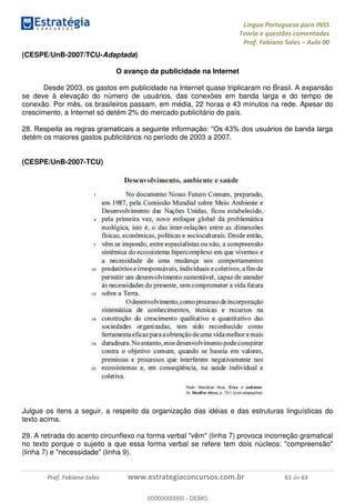 Língua Portuguesa para INSS
Teoria e questões comentadas
Prof. Fabiano Sales Aula 00
Prof. Fabiano Sales www.estrategiaconcursos.com.br 61 de 63
(CESPE/UnB-2007/TCU-Adaptada)
O avanço da publicidade na Internet
Desde 2003, os gastos em publicidade na Internet quase triplicaram no Brasil. A expansão
se deve à elevação do número de usuários, das conexões em banda larga e do tempo de
conexão. Por mês, os brasileiros passam, em média, 22 horas e 43 minutos na rede. Apesar do
crescimento, a Internet só detém 2% do mercado publicitário do país.
28
detém os maiores gastos publicitários no período de 2003 a 2007.
(CESPE/UnB-2007-TCU)
Julgue os itens a seguir, a respeito da organização das idéias e das estruturas linguísticas do
texto acima.
29. A retirada do acento circunflexo na forma verbal "vêm" (linha 7) provoca incorreção gramatical
no texto porque o sujeito a que essa forma verbal se refere tem dois núcleos: "compreensão"
(linha 7) e "necessidade" (linha 9).
00000000000
00000000000 - DEMO
 