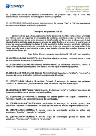 Língua Portuguesa para INSS
Teoria e questões comentadas
Prof. Fabiano Sales Aula 00
Prof. Fabiano Sales www.estrategiaconcursos.com.br 62 de 63
30. (CESPE/UnB-2012/IBAMA-
acentuadas de acordo com a mesma regra de acentuação gráfica.
31. (CESPE/UnB-2012/ANAC-Analista Administrativo)
em decorrência de igual justificativa gramatical.
Texto para as questões 32 e 33.
Compreende-se que a festa, representando tal paroxismo de vida e rompendo de um modo
tão violento com as pequenas preocupações da existência cotidiana, surja ao indivíduo como
outro mundo, em que ele se sente amparado e transformado por forças que o ultrapassam. A sua
atividade diária, colheita, caça, pesca, ou criação de gado, limita-se a preencher o seu tempo e a
prover as suas necessidades imediatas. É certo que ele lhe dedica atenção, paciência, habilidade,
mas, mais profundamente, vive na recordação de uma festa e na expectativa de outra, pois a festa
figura para ele, para a sua memória e para o seu desejo o tempo das emoções intensas e da
metamorfose do seu ser.
Roger Caillois. O homem e o sagrado. Lisboa: Edições 70, 1988, p. 96-7 (com adaptações)
32. (CESPE/UnB-2012/ANCINE-Técnico Administrativo) inha 2) pode
ser corretamente substituído por quotidiana.
33. (CESPE/UnB-2012/ANCINE-Técnico Administrativo)
34. (CESPE/UnB-2012/ANATEL-Técnico Administrativo)
emprego do acento gráfico tem justificativas gramaticais diferentes.
35. (CESPE/UnB-2013/Polícia Rodoviária Federal) O emprego do acento nas palavras
-se com base na mesma regra de acentuação.
36. (CESPE/UnB-2014/Polícia Federal- -se
em conformidade com a mesma regra ortográfica.
37. (CESPE/UnB-
-se pela mesma regra de acentuação.
38. (CESPE/UnB-2014/TJ-CE/Analista Judiciário) O emprego do acento gráfico nos
-se com base na mesma regra de acentuação.
39. (CESPE/UnB-2014/ICMBio) A mesma regra de acentuação gráfica se aplica aos
40. (CESPE/UnB-2014/ICMBio) A mesma regra de acentuação gráfica se aplica aos
00000000000
00000000000 - DEMO
 