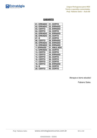 Língua Portuguesa para INSS
Teoria e questões comentadas
Prof. Fabiano Sales Aula 00
Prof. Fabiano Sales www.estrategiaconcursos.com.br 63 de 63
GABARITO
01. ERRADO 21. CERTO
02. ERRADO 22. ERRADO
03. CERTO 23. ERRADO
04. CERTO 24. CERTO
05. ERRADO 25. ERRADO
06. ERRADO 26. CERTO
07. D 27. CERTO
08. CERTO 28. ERRADO
09. ERRADO 29. ERRADO
10. ERRADO 30. ERRADO
11.ERRADO 31. ANULADO
12. ERRADO 32. CERTO
13. CERTO 33. CERTO
14. CERTO 34. ERRADO
15. CERTO 35. CERTO
16. CERTO 36. CERTO
17. CERTO 37. CERTO
18. CERTO 38. ERRADO
19. B 39. CERTO
20. CERTO 40. CERTO
Abraços e bons estudos!
Fabiano Sales.
00000000000
00000000000 - DEMO
 