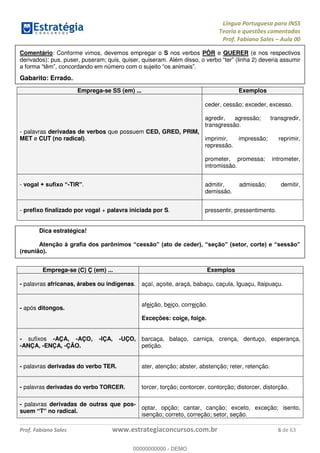Língua Portuguesa para INSS
Teoria e questões comentadas
Prof. Fabiano Sales Aula 00
Prof. Fabiano Sales www.estrategiaconcursos.com.br 6 de 63
Comentário: Conforme vimos, devemos empregar o S nos verbos PÔR e QUERER (e nos respectivos
derivados): pus, puser, puseram; quis, quiser, quiseram. (linha 2) deveria assumir
Gabarito: Errado.
Emprega-se SS (em) ... Exemplos
- palavras derivadas de verbos que possuem CED, GRED, PRIM,
MET e CUT (no radical).
ceder, cessão; exceder, excesso.
agredir, agressão; transgredir,
transgressão.
imprimir, impressão; reprimir,
repressão.
prometer, promessa; intrometer,
intromissão.
- v -T . admitir, admissão; demitir,
demissão.
- prefixo finalizado por vogal + palavra iniciada por S. pressentir, pressentimento.
Dica estratégica!
(reunião).
Emprega-se (C) Ç (em) ... Exemplos
- palavras africanas, árabes ou indígenas. açaí, açoite, araçá, babaçu, caçula, Iguaçu, Itaipuaçu.
- após ditongos.
afeição, beiço, correição.
Exceções: coice, foice.
- sufixos -AÇA, -AÇO, -IÇA, -UÇO,
-ANÇA, -ENÇA, -ÇÃO.
barcaça, balaço, carniça, crença, dentuço, esperança,
petição.
- palavras derivadas do verbo TER. ater, atenção; abster, abstenção; reter, retenção.
- palavras derivadas do verbo TORCER. torcer, torção; contorcer, contorção; distorcer, distorção.
- palavras derivadas de outras que pos-
suem T no radical.
optar, opção; cantar, canção; exceto, exceção; isento,
isenção; correto, correção; setor, seção.
00000000000
00000000000 - DEMO
 