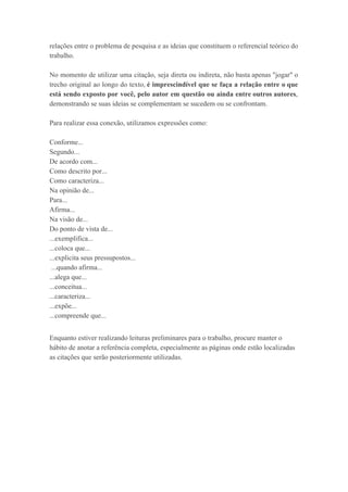 relações entre o problema de pesquisa e as ideias que constituem o referencial teórico do
trabalho.
No momento de utilizar uma citação, seja direta ou indireta, não basta apenas "jogar" o
trecho original ao longo do texto, ​é imprescindível que se faça a relação entre o que
está sendo exposto por você, pelo autor em questão ou ainda entre outros autores​,
demonstrando se suas ideias se complementam se sucedem ou se confrontam.
Para realizar essa conexão, utilizamos expressões como:
Conforme...
Segundo...
De acordo com...
Como descrito por...
Como caracteriza...
Na opinião de...
Para...
Afirma...
Na visão de...
Do ponto de vista de...
...exemplifica...
...coloca que...
...explicita seus pressupostos...
...quando afirma...
...alega que...
...conceitua...
...caracteriza...
...expõe...
...compreende que...
Enquanto estiver realizando leituras preliminares para o trabalho, procure manter o
hábito de anotar a referência completa, especialmente as páginas onde estão localizadas
as citações que serão posteriormente utilizadas.
 