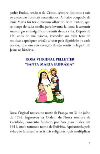 3
padre Eudes, senão o de Cristo, sempre disposto a sair
ao encontro dos mais necessitados. A maior ocupação da
irmã Maria foi ter o mesmo olhar do Bom Pastor, que
se ocupa de cada ovelha para levantá-la, saná-la assumir
suas cargas e ressignificar o sentir de sua vida. Depois de
150 anos de sua páscoa, recordar sua vida tem de
motivar a qualquer cristão a lutar pela dignidade de cada
pessoa, que em seu coração deseja sentir o legado de
Jesus na história.
ROSA VIRGINAL PELLETIER
“SANTA MARIA EUFRÁSIA”
Rosa Virginal nasceu no norte da França em 31 de julho
de 1796. Ingressou na Ordem de Nossa Senhora da
Caridade, convento fundado por São João Eudes em
1641, onde tomou o nome de Eufrásia. Apaixonada pela
vida que levavam estas irmãs religiosas, quis multiplicar
 