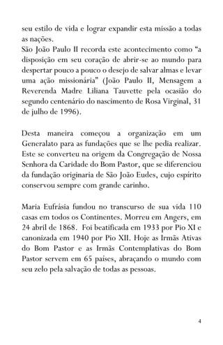 4
seu estilo de vida e lograr expandir esta missão a todas
as nações.
São João Paulo II recorda este acontecimento como “a
disposição em seu coração de abrir-se ao mundo para
despertar pouco a pouco o desejo de salvar almas e levar
uma ação missionária” (João Paulo II, Mensagem a
Reverenda Madre Liliana Tauvette pela ocasião do
segundo centenário do nascimento de Rosa Virginal, 31
de julho de 1996).
Desta maneira começou a organização em um
Generalato para as fundações que se lhe pedia realizar.
Este se converteu na origem da Congregação de Nossa
Senhora da Caridade do Bom Pastor, que se diferenciou
da fundação originaria de São João Eudes, cujo espírito
conservou sempre com grande carinho.
Maria Eufrásia fundou no transcurso de sua vida 110
casas em todos os Continentes. Morreu em Angers, em
24 abril de 1868. Foi beatificada em 1933 por Pio XI e
canonizada em 1940 por Pio XII. Hoje as Irmãs Ativas
do Bom Pastor e as Irmãs Contemplativas do Bom
Pastor servem em 65 países, abraçando o mundo com
seu zelo pela salvação de todas as pessoas.
 