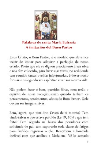 5
Palabras de santa María Eufrasia
A imitación del Buen Pastor
Jesus Cristo, o Bom Pastor, é o modelo que devemos
tratar de imitar para adquirir a perfeição de nosso
estado. Posto que ele se dignou associar-nos à sua obra
e nos têm colocado, para fazer suas vezes, no redil onde
tem reunido tantas ovelhas infortunadas, é dever nosso
formar-nos segundo seu espírito e viver sua mesma vida.
Não podem fazer o bem, queridas filhas, nem terão o
espírito de nossa vocação senão quando tenham os
pensamentos, sentimentos, afetos do Bom Pastor. Dele
devem ser imagens vivas.
Bem, agora, que tem dito Cristo de si mesmo? Tem
vindo salvar o que estava perdido (Lc 19, 10)? e que tem
feito? Tem seguido na busca dos pecadores com
solicitude de pai, tem suportado toda classe de fatigas
para fazê-los regressar a ele. Recordem a bondade
inefável com que acolheu a Madalena! Vê-lo sentado
 