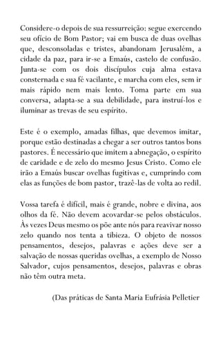 Considere-o depois de sua ressurreição: segue exercendo
seu ofício de Bom Pastor; vai em busca de duas ovelhas
que, desconsoladas e tristes, abandonam Jerusalém, a
cidade da paz, para ir-se a Emaús, castelo de confusão.
Junta-se com os dois discípulos cuja alma estava
consternada e sua fé vacilante, e marcha com eles, sem ir
mais rápido nem mais lento. Toma parte em sua
conversa, adapta-se a sua debilidade, para instruí-los e
iluminar as trevas de seu espírito.
Este é o exemplo, amadas filhas, que devemos imitar,
porque estão destinadas a chegar a ser outros tantos bons
pastores. É necessário que imitem a abnegação, o espírito
de caridade e de zelo do mesmo Jesus Cristo. Como ele
irão a Emaús buscar ovelhas fugitivas e, cumprindo com
elas as funções de bom pastor, trazê-las de volta ao redil.
Vossa tarefa é difícil, mais é grande, nobre e divina, aos
olhos da fé. Não devem acovardar-se pelos obstáculos.
Às vezes Deus mesmo os põe ante nós para reavivar nosso
zelo quando nos tenta a tibieza. O objeto de nossos
pensamentos, desejos, palavras e ações deve ser a
salvação de nossas queridas ovelhas, a exemplo de Nosso
Salvador, cujos pensamentos, desejos, palavras e obras
não têm outra meta.
(Das práticas de Santa Maria Eufrásia Pelletier
 