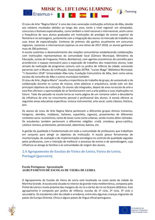 O Liceu de Arte “Regina Maria” é uma das mais veneradas instituições artísticas de Alba, devido
aos notáveis resultados obtidos ao longo dos anos, tanto a nível regional: em olimpíadas,
concursos e festivais especializados, como também a nível nacional e internacional, assim como
a frequência de seus alunos graduados em instituições de prestígio de ensino superior da
Roménia e no estrangeiro, juntamente com a integração dos alunos no mercado de trabalho nas
suas áreas de especialização. Centenas de prémios são ganhos anualmente em concursos
regionais, nacionais e internacionais (apenas no ano letivo de 2017-2018, os alunos ganharam
mais de 200 prémios).
A escola sustentou o desenvolvimento das relações comunitárias estabelecendo colaborações
com instituições representativas da comunidade local (Câmara Municipal, Ministério da
Educação, Juntas de Freguesia, Polícia, Bombeiros), com agentes económicos do concelho para
providenciar o espaço necessário para a exposição de trabalhos dos respectivos alunos, tudo
através da realização de programas comuns com os jardins de infância da cidade, assinando
parcerias com o Museu da Unificação, Associação ASTRA, "Lucian Blaga" Biblioteca Municipal,
"1 Dezembro 1918" Universidade Alba Iulia, Fundação Comunitária de Alba, bem como várias
escolas do concelho de Alba e outros municípios também.
O Liceu de Arte „Regina Maria” ressalta a importância do trabalho de grupo, do autoestudo e da
colaboração durante os cursos de música, artes plásticas e arquitetura, sendo este um dos
principais objetivos da instituição. Os alunos são integrados, depois de anos na escola de arte e
esta lhes oferecer a oportunidade de se familiarizarem com a arte pública e suas implicações no
futuro. Todo dia passado na escola torna-se numa página de um romance sobre a descoberta
da influência da arte no crescimento pessoal e profissional dos alunos. A escola oferece as
seguintes áreas educativas específicas: música instrumental, arte vocal, canto clássico, folclore,
jazz.
Os alunos do Liceu de Arte Regina Maria pertencem a diferentes grupos étnicos (romenos,
húngaros, alemães, moldavos, italianos, espanhóis, ciganos), provenientes de diferentes
contextos socio- económicos, tanto de áreas rurais como urbanas, sendo muitos deles nómadas.
Os estudantes também pertencem a diferentes religiões: cristã, ortodoxa, greco-católica,
católica romana, protestante, pentecostal, adventista, batista, etc.
A gestão da qualidade é fundamentada em toda a comunidade de professores que trabalham
em conjunto para atingir os objetivos da instituição. A escola possui ferramentas de
monitorização, de avaliação e de implementação estratégica no controlo de qualidade seguidas
pelos professores, com a intenção de melhorar o processo de ensino e de aprendizagem, cuja
influência se alonga às famílias e às comunidades de origem dos alunos.
2.4 Agrupamento de Escolas de Vieira de Leiria, Vieira de Leiria,
Portugal (parceiro)
Escola Portuguesa: Apresentação
AGRUPAMENTO DE ESCOLAS DE VIEIRA DE LEIRIA
O Agrupamento de Escolas de Vieira de Leiria está localizado na costa oeste da cidade da
Marinha Grande. A escola está situada no interior da grande mata mediterrânica, composta pelo
Pinhal de Leiria e muito próxima das margens do rio Lis e da foz do rio no Oceano Atlântico. Este
agrupamento é composto por jardins de infância, escolas de 1º ciclo, 2º ciclo, 3º ciclo e
secundário. Os estudantes vêm da cidade e arredores, entre eles algumas crianças migrantes de
países da Europa Oriental, China e alguns países de língua oficial portuguesa.
 