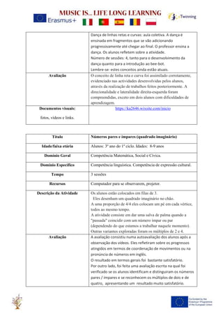 Dança de linhas retas e curvas: aula coletiva. A dança é
ensinada em fragmentos que se vão adicionando
progressivamente até chegar ao final. O professor ensina a
dança. Os alunos refletem sobre a atividade.
Número de sessões: 4, tanto para o desenvolvimento da
dança quanto para a introdução ao bee-bot.
Lembre-se: estes conceitos ainda estão atuais.
Avaliação O conceito de linha reta e curva foi assimilado corretamente,
evidenciado nas actividades desenvolvidas pelos alunos,
através da realização de trabalhos feitos posteriormente. A
direcionalidade e lateralidade direita-esquerda foram
compreendidas, exceto em dois alunos com dificuldades de
aprendizagem.
Documentos visuais:
fotos, vídeos e links.
https://ka2646.wixsite.com/inicio
Título Números pares e ímpares (quadrado imaginário)
Idade/faixa etária Alunos: 3º ano do 1º ciclo. Idades: 8-9 anos
Domínio Geral Competência Matemática, Social e Cívica.
Domínio Específico Competência linguística. Competência de expressão cultural.
Tempo 3 sessões
Recursos Computador para se observarem, projetor.
Descrição da Atividade Os alunos estão colocados em filas de 3.
Eles desenham um quadrado imaginário no chão.
A uma proporção de 4/4 eles colocam um pé em cada vértice,
todos ao mesmo tempo.
A atividade consiste em dar uma salva de palma quando a
"passada" coincidir com um número ímpar ou par
(dependendo do que estamos a trabalhar naquele momento).
Outras variantes exploradas foram os múltiplos de 2 e 4.
Avaliação A avaliação consistiu numa autoavaliação dos alunos após a
observação dos vídeos. Eles refletiram sobre os progressos
atingidos em termos de coordenação de movimentos ou na
pronúncia de números em inglês.
O resultado em termos gerais foi bastante satisfatório.
Por outro lado, foi feita uma avaliação escrita na qual foi
verificado se os alunos identificam e distinguiram os números
pares / ímpares e se reconhecem os múltiplos de dois e de
quatro, apresentando um resultado muito satisfatório.
 