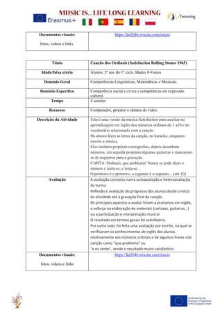 Documentos visuais:
fotos, vídeos e links.
https://ka2646.wixsite.com/inicio
Título Canção dos Ordinais (Satisfaction Rolling Stones 1965)
Idade/faixa etária Alunos: 3º ano do 1º ciclo. Idades 8-9 anos
Domínio Geral Competências Linguísticas, Matemáticas e Musicais.
Domínio Específico Competência social e cívica e competência em expressão
cultural.
Tempo 4 sessões
Recursos Computador, projetor e câmara de video.
Descrição da Atividade Esta é uma versão da música Satisfaction para auxiliar na
aprendizagem em inglês dos números ordinais de 1 a10 e no
vocabulário relacionado com a canção.
Os alunos lêem as letras da canção, no karaoke, enquanto
ouvem a música.
Eles também propõem coreografias, depois desenham
números, em seguida projetam algumas guitarras e mascaram-
se de roqueiros para a gravação.
CARTA: Ordinais, que problema! Nunca se pode dizer o
número e tenta-se, e tenta-se...
O primeiro é o primeiro, o segundo é o segundo... (até 10)
Avaliação A avaliação consistiu numa autoavaliação e heteroavaliação
da turma
Reflexão e avaliação do progresso dos alunos desde o início
da atividade até à gravação final da canção.
Os principais aspectos a avaliar foram a pronúncia em inglês,
o esforço na elaboração de materiais (cartazes, guitarras...)
ou a participação e interpretação musical.
O resultado em termos gerais foi satisfatório.
Por outro lado, foi feita uma avaliação por escrito, na qual se
verificaram os conhecimentos de inglês dos alunos
relativamente aos números ordinais e de algumas frases «da
canção como "que problema" ou
"e eu tento", sendo o resultado muito satisfatório.
Documentos visuais:
fotos, vídeos e links
https://ka2646.wixsite.com/inicio
 