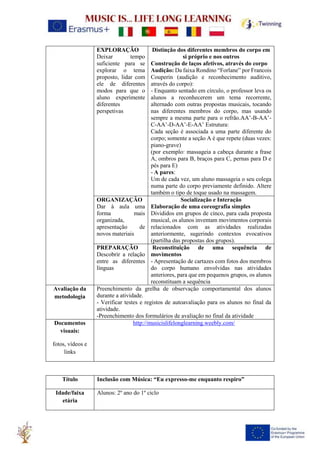 EXPLORAÇÃO
Deixar tempo
suficiente para se
explorar o tema
proposto, lidar com
ele de diferentes
modos para que o
aluno experimente
diferentes
perspetivas
Distinção dos diferentes membros do corpo em
si próprio e nos outros
Construção de laços afetivos, através do corpo
Audição: Da faixa Rondino “Forlane” por Francois
Couperin (audição e reconhecimento auditivo,
através do corpo):
- Enquanto sentado em círculo, o professor leva os
alunos a reconhecerem um tema recorrente,
alternado com outras propostas musicais, tocando
nas diferentes membros do corpo, mas usando
sempre a mesma parte para o refrão.AA’-B-AA’-
C-AA’-D-AA’-E-AA’ Estrutura:
Cada seção é associada a uma parte diferente do
corpo; somente a seção A é que repete (duas vezes:
piano-grave)
(por exemplo: massageia a cabeça durante a frase
A, ombros para B, braços para C, pernas para D e
pés para E)
- A pares:
Um de cada vez, um aluno massageia o seu colega
numa parte do corpo previamente definido. Altere
também o tipo de toque usado na massagem.
ORGANIZAÇÃO
Dar à aula uma
forma mais
organizada,
apresentação de
novos materiais
Socialização e Interação
Elaboração de uma coreografia simples
Divididos em grupos de cinco, para cada proposta
musical, os alunos inventam movimentos corporais
relacionados com as atividades realizadas
anteriormente, sugerindo contextos evocativos
(partilha das propostas dos grupos).
PREPARAÇÃO
Descobrir a relação
entre as diferentes
línguas
Reconstituição de uma sequência de
movimentos
- Apresentação de cartazes com fotos dos membros
do corpo humano envolvidas nas atividades
anteriores, para que em pequenos grupos, os alunos
reconstituam a sequência
Avaliação da
metodologia
Preenchimento da grelha de observação comportamental dos alunos
durante a atividade.
- Verificar testes e registos de autoavaliação para os alunos no final da
atividade.
-Preenchimento dos formulários de avaliação no final da atividade
Documentos
visuais:
fotos, vídeos e
links
http://musicislifelonglearning.weebly.com/
Título Inclusão com Música: “Eu expresso-me enquanto respiro”
Idade/faixa
etária
Alunos: 2º ano do 1º ciclo
 