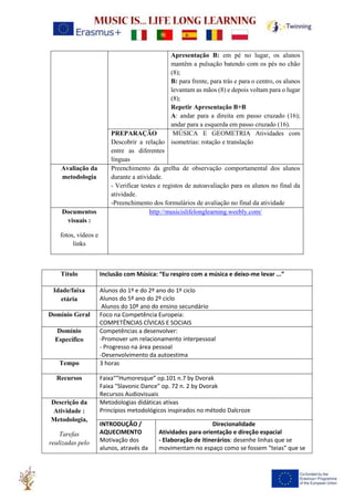 Apresentação B: em pé no lugar, os alunos
mantêm a pulsação batendo com os pés no chão
(8);
B: para frente, para trás e para o centro, os alunos
levantam as mãos (8) e depois voltam para o lugar
(8);
Repetir Apresentação B+B
A: andar para a direita em passo cruzado (16);
andar para a esquerda em passo cruzado (16).
PREPARAÇÃO
Descobrir a relação
entre as diferentes
línguas
MÚSICA E GEOMETRIA Atividades com
isometrias: rotação e translação
Avaliação da
metodologia
Preenchimento da grelha de observação comportamental dos alunos
durante a atividade.
- Verificar testes e registos de autoavaliação para os alunos no final da
atividade.
-Preenchimento dos formulários de avaliação no final da atividade
Documentos
visuais :
fotos, vídeos e
links
http://musicislifelonglearning.weebly.com/
Título Inclusão com Música: “Eu respiro com a música e deixo-me levar ...”
Idade/faixa
etária
Alunos do 1º e do 2º ano do 1º ciclo
Alunos do 5º ano do 2º ciclo
Alunos do 10º ano do ensino secundário
Domínio Geral Foco na Competência Europeia:
COMPETÊNCIAS CÍVICAS E SOCIAIS
Domínio
Específico
Competências a desenvolver:
-Promover um relacionamento interpessoal
- Progresso na área pessoal
-Desenvolvimento da autoestima
Tempo 3 horas
Recursos Faixa““Humoresque” op.101 n.7 by Dvorak
Faixa "Slavonic Dance” op. 72 n. 2 by Dvorak
Recursos Audiovisuais
Descrição da
Atividade :
Metodologia,
Tarefas
realizadas pelo
Metodologias didáticas ativas
Princípios metodológicos inspirados no método Dalcroze
INTRODUÇÃO /
AQUECIMENTO
Motivação dos
alunos, através da
Direcionalidade
Atividades para orientação e direção espacial
- Elaboração de itinerários: desenhe linhas que se
movimentam no espaço como se fossem “teias” que se
 