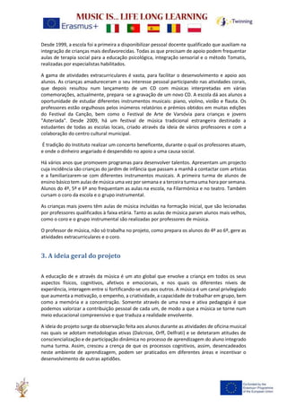Desde 1999, a escola foi a primeira a disponibilizar pessoal docente qualificado que auxiliam na
integração de crianças mais desfavorecidas. Todas as que precisam de apoio podem frequentar
aulas de terapia social para a educação psicológica, integração sensorial e o método Tomatis,
realizadas por especialistas habilitados.
A gama de atividades extracurriculares é vasta, para facilitar o desenvolvimento e apoio aos
alunos. As crianças amadureceram o seu interesse pessoal participando nas atividades corais,
que depois resultou num lançamento de um CD com músicas interpretadas em várias
comemorações, actualmente, prepara -se a gravação de um novo CD. A escola dá aos alunos a
oportunidade de estudar diferentes instrumentos musicais: piano, violino, violão e flauta. Os
professores estão orgulhosos pelos inúmeros relatórios e prémios obtidos em muitas edições
do Festival da Canção, bem como o Festival de Arte de Varsóvia para crianças e jovens
"Asteriada". Desde 2009, há um festival de música tradicional estrangeira destinado a
estudantes de todas as escolas locais, criado através da ideia de vários professores e com a
colaboração do centro cultural municipal.
É tradição do Instituto realizar um concerto beneficente, durante o qual os professores atuam,
e onde o dinheiro angariado é despendido no apoio a uma causa social.
Há vários anos que promovem programas para desenvolver talentos. Apresentam um projecto
cuja incidência são crianças do jardim de infância que passam a manhã a contactar com artistas
e a familiarizarem-se com diferentes instrumentos musicais. A primeira turma de alunos de
ensino básico tem aulas de música uma vez por semana e a terceira turma uma hora por semana.
Alunos do 4º, 5º e 6º ano frequentam as aulas na escola, na Filarmónica e no teatro. Também
cursam o coro da escola e o grupo instrumental.
As crianças mais jovens têm aulas de música incluídas na formação inicial, que são lecionadas
por professores qualificados à faixa etária. Tanto as aulas de música param alunos mais velhos,
como o coro e o grupo instrumental são realizadas por professores de música.
O professor de música, não só trabalha no projeto, como prepara os alunos do 4º ao 6º, gere as
atividades extracurriculares e o coro.
3. A ideia geral do projeto
A educação de e através da música é um ato global que envolve a criança em todos os seus
aspectos físicos, cognitivos, afetivos e emocionais, e nos quais os diferentes níveis de
experiência, interagem entre si fortificando-se uns aos outros. A música é um canal privilegiado
que aumenta a motivação, o empenho, a criatividade, a capacidade de trabalhar em grupo, bem
como a memória e a concentração. Somente através de uma nova e ativa pedagogia é que
podemos valorizar a contribuição pessoal de cada um, de modo a que a música se torne num
meio educacional compreensivo e que traduza a realidade envolvente.
A ideia do projeto surge da observação feita aos alunos durante as atividades de oficina musical
nas quais se adotam metodologias ativas (Dalcroze, Orff, Delfrati) e se detetaram atitudes de
consciencialização e de participação dinâmica no processo de aprendizagem do aluno integrado
numa turma. Assim, cresceu a crença de que os processos cognitivos, assim, desencadeados
neste ambiente de aprendizagem, podem ser praticados em diferentes áreas e incentivar o
desenvolvimento de outras aptidões.
 