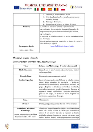 3. Preparação do palco e foco de luz.
4. Distribuição de tarefas: narrador, personagens,
silhuetas, música.
5. Realização de ensaios.
6. Representação perante os alunos da escola
Avaliação A escolha do teatro de sombras supõe facilitar a
aprendizagem do manuscrito, dadas as dificuldades de
linguagem que o grupo de alunos tem no processo de
aprendizagem.
A participação foi adequada para os alunos, dada a variedade
de atividades.
O objetivo de representar para todos os alunos da escola foi
uma motivação especial.
Documentos visuais:
fotos, vídeos e links
https://ka2646.wixsite.com/inicio
Metodologia proposta pela escola:
AGRUPAMENTO DE ESCOLAS DE VIEIRA DE LEIRIA, Portugal
Título Inclusão com Música: jogos de exploração sensorial
Idade/faixa etária Idades:3 aos 12 anos/ ensino pré-escolar/ensino básico/
ensino secundário
Domínio Geral Língua materna e competência musical
Domínio Específico Desenvolver expressão oral; Melhorar as relações com os
outros; Criar situações de integração e aceitação;
Movimentar-se livremente e pessoalmente: sozinho, em
grupo ... Explorar as atitudes de: imobilidade-mobilidade,
contração-relaxamento, tensão-relaxamento; Explorar a
respiração torácica e abdominal; Explorar o movimento
geral do seu corpo, do menor ao maior. Explorar os
movimentos segmentares do corpo.
Tempo 90 minutos x 3
Recursos Internet, computador, colunas de som, outros materiais.
Descrição da Atividade :
Metodologia,
Tarefas realizadas pelo professor,
tarefas realizadas pelos alunos
Alunos com necessidades educacionais especiais estão na
turma. Os alunos ouvem as orientações transmitidas
através de um arquivo de áudio e executam as tarefas
solicitadas: elas movimentam-se como se estivessem num
jardim. Ao som do sino, eles cumprimentam um colega
 