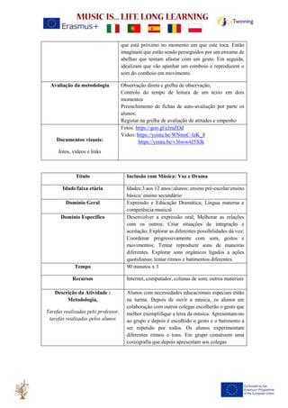 que está próximo no momento em que este toca. Então
imaginam que estão sendo perseguidos por um enxame de
abelhas que tentam afastar com um gesto. Em seguida,
idealizam que vão apanhar um comboio e reproduzem o
som do comboio em movimento.
Avaliação da metodologia Observação direta e grelha de observação;
Controlo do tempo de leitura de um texto em dois
momentos
Preenchimento de fichas de auto-avaliação por parte os
alunos;
Registar na grelha de avaliação de atitudes e empenho
Documentos visuais:
fotos, vídeos e links
Fotos: https://goo.gl/eJmZDd
Video: https://youtu.be/WNmsC-IzK_8
https://youtu.be/v36ww4J5XIk
Título Inclusão com Música: Voz e Drama
Idade/faixa etária Idades:3 aos 12 anos/;alunos: ensino pré-escolar/ensino
básico/ ensino secundário
Domínio Geral Expressão e Educação Dramática; Língua materna e
competência musical
Domínio Específico Desenvolver a expressão oral; Melhorar as relações
com os outros; Criar situações de integração e
aceitação; Explorar as diferentes possibilidades da voz;
Coordenar progressivamente com som, gestos e
movimentos; Tentar reproduzir sons de maneiras
diferentes. Explorar sons orgânicos ligados a ações
quotidianas; tentar ritmos e batimentos diferentes.
Tempo 90 minutos x 3
Recursos Internet, computador, colunas de som, outros materiais
Descrição da Atividade :
Metodologia,
Tarefas realizadas pelo professor,
tarefas realizadas pelos alunos
Alunos com necessidades educacionais especiais estão
na turma. Depois de ouvir a música, os alunos em
colaboração com outros colegas escolherão o gesto que
melhor exemplifique a letra da música. Apresentam-no
ao grupo e depois é escolhido o gesto e o batimento a
ser repetido por todos. Os alunos experimentam
diferentes ritmos e tons. Em grupo constroem uma
coreografia que depois apresentam aos colegas
 
