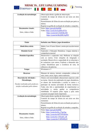 Avaliação da metodologia Observação direta e grelha de observação;
Controlo do tempo de leitura de um texto em dois
momentos
Preenchimento de fichas de auto-avaliação por parte os
alunos;
Registar na grelha de avaliação de atitudes e empenho.
Documentos visuais:
fotos, vídeos e links
Fotos: https://goo.gl/eJmZDd
Video: https://youtu.be/lcqNB-uFYJs
https://youtu.be/U1EjPaKc4JE
https://youtu.be/Bo2jMUAq99Y
Título Inclusão com Música: jogos dramáticos
Idade/faixa etária Idades:3 aos 10 anos/Alunos: ensino pré-escolar/ensino
básico/
Domínio Geral Expressão e Educação Dramática; Língua materna e
competência musical
Domínio Específico Desenvolver a expressão oral; Melhorar as relações
com os outros; Criar situações de integração e
aceitação; Desenvolver a capacidade de se relacionar e
de comunicar com outros; Explorar a dimensão não-
verbal; Sensibilizar para a existência de sons, de
silêncios e de palavras.
Tempo 90 minutos x 3
Recursos Manuais de música, internet, computador, colunas de
som, cones, arcos, legos, outros materiais.
Descrição da Atividade :
Metodologia,
Tarefas realizadas pelo professor,
tarefas realizadas pelos alunos
Alunos com necessidades educacionais especiais estão
na turma. Através da exploração de jogos dramáticos,
os alunos são incentivados a aceitar os outros e a
participar da mesma actividade de forma inclusiva.
Todos eles têm a oportunidade de experimentar as
actividades e, assim, ganhar as competências
trabalhadas. O respeito pelas regras e pelo outro
assumem um papel muito importante.
Avaliação da metodologia Observação direta e grelha de observação;
Controlo do tempo de leitura de um texto em dois
momentos
Preenchimento de fichas de auto-avaliação por parte os
alunos;
Registar na grelha de avaliação de atitudes e empenho.
Documentos visuais:
fotos, vídeos e links
Fotos: https://goo.gl/eJmZDd
Video: https://youtu.be/tbx_57ga7pg
https://youtu.be/4ZT35JYBAIw
https://youtu.be/-vY6cdaU_0k
https://youtu.be/r7-fZN40CpY
 
