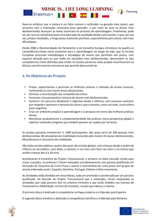Deve-se enfatizar que a música é um fator comum e unificador na geração mais jovem, que
encontra nele a motivação necessária para aprender, e por meio da qual os alunos mais
desfavorecidos alcançam as metas essenciais no processo de aprendizagem. Finalmente, pode
ser um recurso inestimável para uma educação de qualidade desde o pré-escolar, o que, por sua
vez, produz resultados, a longo prazo, bastantes positivos, especialmente para alunos com mais
dificuldades.
Desde 2006 a Recomendação do Parlamento e do Conselho Europeu introduziu no quadro as
competências-chave como essenciais para a aprendizagem ao longo da vida, que as Escolas
Europeias procuram metodologias e estratégias de ensino que permitam aos jovens, com
especial atenção para os que estão em situações mais desfavorecidas, desenvolver as oito
competências-chave definidas pela União. As escolas parceiras neste projeto reconheceram na
Música uma ferramenta transversal que permite desenvolvê-las.
4. Os Objetivos do Projeto
• Propor, experimentar e permutar as melhores práticas e métodos de ensino musicais,
conectando-os com outras áreas educacionais;
• Otimizar a concretização das competências-chave
• Favorecer uma perspectiva inclusiva de alunos mais desfavorecidos;
• Construir um percurso desafiante e objectivo desde a infância, num processo evolutivo
que respeite e aprimore a natureza do aluno e que o envolva, como um todo, numa esfera
psico-cognitiva.
• Criar um ambiente propício à aprendizagem e à pesquisa em torno das melhores práticas
letivas.
• Manifestar gradualmente a complementaridade das práticas numa perspectiva global e
reportar resultados tangíveis que também possam ser usados por terceiros.
As escolas parceiras envolveram 5, 1400 participantes, dos quais cerca de 200 pessoas mais
desfavorecidas, 80 estudantes de mobilidade (incluindo pelo menos 24 alunos desfavorecidos,
68 professores e directores de mobilidade.
São todas escolas públicas, quatro das quais são escolas globais, com crianças desde o jardim de
infância ao secundário, uma delas, a romena, é um liceu com foco nas artes e na música que
acolhe crianças dos 6 a 18 anos.
Aconteceram 6 Encontros do Projeto Transnacional, o primeiro na Itália (reunião inicial) para
iniciar o projeto, os próximos 5 foram realizados simultaneamente com pessoal qualificado em
formação de Conjuntos de Curto Prazo e outros 5 intercâmbios de curto prazo com grupos de
alunos ordenados assim: Espanha, Roménia, Portugal, Polónia e Itália novamente.
As atividades estão divididas em cinco blocos, cada um orientado e coordenado por um parceiro
qualificado. Da Reunião do Projeto Transnacional que o antecedeu, foram estipuladas as
atividades que cada parceiro fará no próximo trimestre e que serão exibidos nos Eventos de
Treinamento e Mobilidade, no final do trimestre, no país que liderou o mesmo.
O primeiro bloco é dedicado à competência na língua materna e é liderado pela Espanha.
O segundo bloco temático é dedicado à competência científica e é liderado pela Roménia.
 