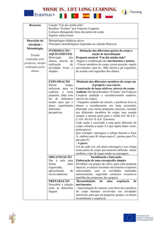 Recursos Canção "Um dia minha mão"
Rondino “Forlane” por Francois Couperin
Cartazes abrangendo fotos das partes do corpo
Suporte audiovisuais
Descrição da
Atividade :
Metodologia,
Tarefas
realizadas pelo
professor, tarefas
realizadas pelos
alunos
Metodologias didáticas ativas
Princípios metodológicos inspirados no método Dalcroze
INTRODUÇÃO /
AQUECIMENTO:
Motivação dos
alunos, através da
realização de
atividades livres e
simples.
Distinção das diferentes partes do corpo e
noção de lateralização
Proposta musical “Um dia minha mão”
-Sugere a combinação the movimentos e música
- Cruzar membros do corpo, trocar posição, repetir
movimentos, (por ex., Mão direita e pé esquerdo),
de acordo com sugestões dos alunos.
EXPLORAÇÃO
Deixar tempo
suficiente para se
explorar o tema
proposto, lidar com
ele de diferentes
modos para que o
aluno experimente
diferentes
perspetivas
Distinção das diferentes membros do corpo em
si próprio e nos outros
Construção de laços afetivos, através do corpo
Audição: Da faixa Rondino “Forlane” por Francois
Couperin (audição e reconhecimento auditivo,
através do corpo):
- Enquanto sentado em círculo, o professor leva os
alunos a reconhecerem um tema recorrente,
alternado com outras propostas musicais, tocando
nas diferentes membros do corpo, mas usando
sempre a mesma parte para o refrão.AA’-B-AA’-
C-AA’-D-AA’-E-AA’ Estrutura:
Cada seção é associada a uma parte diferente do
corpo; somente a seção A é que repete (duas vezes:
piano-grave)
(por exemplo: massageia a cabeça durante a frase
A, ombros para B, braços para C, pernas para D e
pés para E)
- A pares:
Um de cada vez, um aluno massageia o seu colega
numa parte do corpo previamente definido. Altere
também o tipo de toque usado na massagem.
ORGANIZAÇÃO
Dar à aula uma
forma mais
organizada,
apresentação de
novos materiais
Socialização e Interação
Elaboração de uma coreografia simples
Divididos em grupos de cinco, para cada proposta
musical, os alunos inventam movimentos corporais
relacionados com as atividades realizadas
anteriormente, sugerindo contextos evocativos
(partilha das propostas dos grupos).
PREPARAÇÃO
Descobrir a relação
entre as diferentes
línguas
Reconstituição de uma sequência de
movimentos
- Apresentação de cartazes com fotos dos membros
do corpo humano envolvidas nas atividades
anteriores, para que em pequenos grupos, os alunos
reconstituam a sequência
 