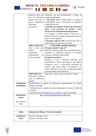 proposto, lidar com
ele de diferentes
modos para que o
aluno experimente
diferentes
perspetivas
dando-lhe um som demonstrando o ponto de
chegada (expirando);
- Em grupo, Deixe o lenço flutuar no espaço e
coletivamente siga o movimento da respiração
dando-lhe um som
Atividades com objetos auxiliares de movimento
para o uso expressivo do mesmo e para
favorecer os relacionamentos interpessoais
• Em grupos, os alunos atiram o lenço ao ar e
deixam-no cair em cima de um mebro do corpo (um
atira e o outro apanha)
•em grupo, toque na mão: um aluno age como se
fosse o lenço e o outro leva-o na mão.
ORGANIZAÇÃO
Dar à aula uma
forma mais
organizada,
apresentação de
novos materiais
Criatividade e partilha individual
Proposta musical “aqui, ali”
Durante a música, a professora movimenta o lenço,
seguindo as orientações espaciais e os alunos
imitam os diferentes movimentos.
Propostas dos alunos
Durante o verso, o professor pede-lhes que
transformem o lenço num objeto e que depois
mostrem o som e o movimento associados ao
mesmo: cada aluno, exibe a sua proposta e os
outros repetem-na: No refrão, as diferentes idéias
são apresentadas alternadamente.
PREPARAÇÃO
Descobrir a relação
entre as diferentes
línguas
Descobrir a relação entre os diferentes idiomas
Avaliação da
metodologia
Preenchimento da grelha de observação comportamental dos alunos
durante a atividade.
- Verificar testes e registos de autoavaliação para os alunos no final da
atividade.
-Preenchimento dos formulários de avaliação no final da atividade
Documentos
visuais:
fotos, vídeos e
links
http://musicislifelonglearning.weebly.com/
Título Inclusão com Música: “No ritmo da dança”
Idade/faixa
etária
Alunos: 2º ano do 1º ciclo
Alunos: 4º ano do 1º ciclo
 