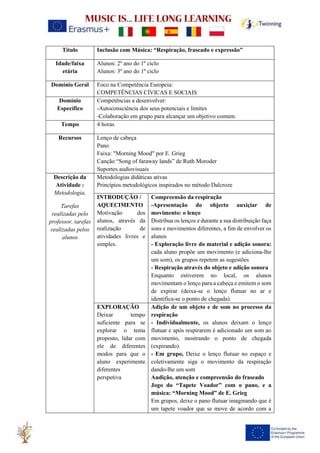Título Inclusão com Música: “Respiração, fraseado e expressão”
Idade/faixa
etária
Alunos: 2º ano do 1º ciclo
Alunos: 3º ano do 1º ciclo
Domínio Geral Foco na Competência Europeia:
COMPETÊNCIAS CÍVICAS E SOCIAIS
Domínio
Específico
Competências a desenvolver:
-Autoconsciência dos seus potenciais e limites
-Colaboração em grupo para alcançar um objetivo comum.
Tempo 4 horas
Recursos Lenço de cabeça
Pano
Faixa: "Morning Mood" por E. Grieg
Canção “Song of faraway lands” de Ruth Moroder
Suportes audiovisuais
Descrição da
Atividade :
Metodologia,
Tarefas
realizadas pelo
professor, tarefas
realizadas pelos
alunos
Metodologias didáticas ativas
Princípios metodológicos inspirados no método Dalcroze
INTRODUÇÃO /
AQUECIMENTO
Motivação dos
alunos, através da
realização de
atividades livres e
simples.
Compreensão da respiração
-Apresentação do objecto auxiçiar de
movimento: o lenço
Distribua os lenços e durante a sua distribuição faça
sons e movimentos diferentes, a fim de envolver os
alunos
- Exploração livre do material e adição sonora:
cada aluno propõe um movimento (e adiciona-lhe
um som), os grupos repetem as sugestões
- Respiração através do objeto e adição sonora
Enquanto estiverem no local, os alunos
movimentam o lenço para a cabeça e emitem o som
de expirar (deixa-se o lenço flutuar no ar e
identifica-se o ponto de chegada).
EXPLORAÇÃO
Deixar tempo
suficiente para se
explorar o tema
proposto, lidar com
ele de diferentes
modos para que o
aluno experimente
diferentes
perspetiva
Adição de um objeto e de som no processo da
respiração
- Individualmente, os alunos deixam o lenço
flutuar e após respirarem é adicionado um som ao
movimento, mostrando o ponto de chegada
(expirando).
- Em grupo, Deixe o lenço flutuar no espaço e
coletivamente siga o movimento da respiração
dando-lhe um som
Audição, atenção e compreensão do fraseado
Jogo do “Tapete Voador” com o pano, e a
música: “Morning Mood” de E. Grieg
Em grupos, deixe o pano flutuar imaginando que é
um tapete voador que se move de acordo com a
 