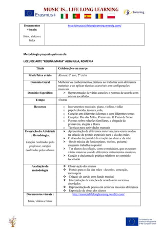 Documentos
visuais:
fotos, vídeos e
links
http://musicislifelonglearning.weebly.com/
Metodologia proposta pela escola:
LICEU DE ARTE ”REGINA MARIA” ALBA IULIA, ROMÉNIA
Título Celebrações em março
Idade/faixa etária Alunos: 6º ano, 2º ciclo
Domínio Geral Melhorar os conhecimentos práticos ao trabalhar com diferentes
materiais e ao aplicar técnicas acessíveis em configurações
musicais
Domínio Específico ➢ Representação de várias canções e poemas de acordo com
o tema escolhido
Tempo 4 horas
Recursos o Instrumentos musicais: piano, violino, violão
o papel colorido, tesoura, cola,
o Canções em diferentes idiomas e com diferentes temas
o Canções: Dia das Mães, Primavera, O Floco de Neve
o Poemas sobre relações familiares, a chegada da
primavera, alegria e flores
o Técnicas para actividades manuais
Descrição da Atividade
: Metodologia,
Tarefas realizadas pelo
professor, tarefas
realizadas pelos alunos
➢ Apresentação de diferentes materiais para serem usados
na criação de postais especiais para o dia das mães
➢ O desenho do postal é da criação do aluno e da mãe
➢ Ouvir música de fundo (piano, violino, guitarra)
enquanto trabalha no postal
➢ Ter alunos do colégio, como convidados, que executam
várias músicas usando diferentes instrumentos musicais
➢ Canção e declamação poética relativos ao conteúdo
lecionado
Avaliação da
metodologia
❖ Observação dos alunos
❖ Postais para o dia das mães - desenho, conceção,
mensagem
❖ Criação do cartão com fundo musical
❖ Interpretação de canções de acordo com os temas
abordados
❖ Representação da poesia em cenários musicais diferentes
❖ Exposição de obras dos alunos
Documentos visuais :
fotos, vídeos e links
http://musicislifelonglearning.weebly.com/
 