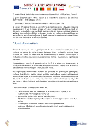 O terceiro bloco é dedicado às competências matemáticas e digitais e é liderado por Portugal.
O quarto bloco temático é sobre a inclusão e as necessidades educacionais de estudantes
desfavorecidos e é liderado pela Polónia.
O quinto bloco é dedicado à competência educativa e é liderado pela Itália.
O projecto é focado na ideia de se desenvolver as competências-chave estipuladas no quadro
europeu através do uso da música, consiste na troca de boas práticas, já testadas por cada um
dos parceiros, estudadas em profundidade e comprovadas em todas as escolas parceiras e na
avaliação dos resultados obtidos, neste caso, através dos conhecimentos/habilidades dos
alunos. Depois, será editado um Manual de Boas Práticas, de forma a implementar as atividades
em diferentes escolas e de se definirem diretrizes.
5. Resultados expectáveis
Nos estudantes: devido à inclusão, principalmente dos alunos mais desfavorecidos, houve uma
melhoria no sucesso das competências trabalhadas, desde a pré-escola, tanto na língua
materna, na ciência, na matemática, na competência digital como na aprendizagem; a
motivação aumentou; criou-se uma maior consciência artística e musical emaior espírito cívico
e europeu.
Nos professores: aumento de conhecimentos e de técnicas letivas, com destaque para a
utilização de metodologias de ensino ativas, enriquecimento quanto à aquisição de ferramentas
educacionais e motivacionais para serem postas em prática.
Nas organizações intervenientes: aumento da qualidade nas planificações pedagógicas;
melhoria do ambiente e espírito escolar; aquisição e aplicação de novas metodologias que
aprimoram a atividade letiva, melhorando o desempenho dos alunos, diminuindo a disparidade
dos resultados, desenvolvendo a motivação, ampliando o profissionalismo docente; integração
das melhores práticas letivas no currículo escolar; aperfeiçoamento da imagem e fascínio pela
escola.
Os potenciais benefícios a longo prazo podem ser:
• Sensibilizar outras escolas para a inovação do ensino e para a exploração de
oportunidades relativas a projetos europeus;
• Compartilhar o que cremos ser uma boa prática letiva;
• Melhorar o espírito e os princípios fundadores da União Europeia nos seus respectivos
países;
• Abordar políticas europeias para uma maior valorização da música;
• Assegurar cidadãos mais competentes, mais cívicos e mais conscientes quanto ao
espírito europeu.
 