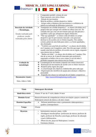 o Computador portátil; colunas de som
o Peças musicais com vários ritmos
o Seleção de movimentos
o Bola de aeróbica, colchão desportivo, balões
o Artigos sobre a dinâmica dos movimentos e a influência da
música na realização de diferentes exercícios
Descrição da Atividade
: Metodologia,
Tarefas realizadas pelo
professor, tarefas
realizadas pelos alunos
➢ Transportar um colchão desportivo” - os alunos (divididos em 2
grupos) têm que carregar um colchão na cabeça sem cair. No
caminho têm que criar um movimento para que não percam o
equilíbrio e para que ultrapassem alguns obstáculos.
➢ "Não seja apanhado" - os alunos estão divididos no campo
desportivo que foi previamente marcado e eles precisam
deslocar-se de acordo com os limites traçados. Eles andam,
correm, pulam de uma linha para outra e, se forem apanhados,
são eliminados
➢ “Voleibol com uma bola de aeróbica” - os alunos são divididos
em 2 equipas com 6 jogadores cada. Eles têm que jogar voleibol
usando uma bola de aeróbica, de acordo com as regras, enquanto
uma música toca ao fundo.
➢ “Balões em linha” - os alunos são divididos em 2 equipas. Eles
têm de se mover de A para B (marcados pelo professor),
segurando os balões com os seus corpos (o uso de mãos é
proibido) enquanto uma música toca ao fundo.
Avaliação da
metodologia
❖ Coordenação do movimento corporal com ritmos (musicais)
❖ Realização de movimentos de acordo com os ritmos musicais
❖ Respeito pelas regras dos jogos
❖ A concretização dos objetivos estabelecidos para cada jogo
❖ Organização dos membros da equipa para alcançar o objectivo
pretendido
❖ Empenho dos alunos na realização de atividades competitivas
Documentos visuais :
fotos, vídeos e links
http://musicislifelonglearning.weebly.com/
Título Shakespeare Revisitado
Idade/faixa etária Alunos: 8º ano do 3º ciclo; idades:14 anos
Domínio Geral Desenvolvimento de competências críticas em relação a peças e sonetos de
Shakespeare através da música e de artes visuais
Domínio Específico ➢ Delinear paralelismos entre o pensamento shakespeariano e
quadros contemporâneos
Tempo 4 horas
Recursos o Instrumentos musicais: piano, violão
o Abordagem interdisciplinar: professores de música, professor de
inglês, professor de filosofia e psicologia, professor de educação
visual e bibliotecários
o Álbuns de arte, peças de Shakespeare e sonetos
o Estruturas rítmicas
 