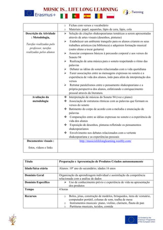 o Fichas com versos e vocabulário
o Materiais: papel, aquarelas, lápis de cera, lápis, cola
Descrição da Atividade
: Metodologia,
Tarefas realizadas pelo
professor, tarefas
realizadas pelos alunos
➢ Seleção de citações shakespearianas temáticas a serem apresentadas
através de artes visuais (desenhos, pinturas)
➢ Estabelecer um ambiente tranquilo para os alunos criarem os seus
trabalhos artísticos (na biblioteca) e adquirem formação musical
(outro aluno a tocar guitarra)
➢ Associar compassos básicos à percussão corporal e aos versos do
Soneto 94
➢ Realização de uma música para o soneto respeitando o ritmo das
palavras
➢ Debater as idéias do soneto relacionadas com a vida quotidiana
➢ Fazer associações entre as mensagens expressas no soneto e a
experiência de vida dos alunos, indo para além da interpretação dos
versos
➢ Retratar paralelismos entre o pensamento shakespeariano e a
própria perspectiva dos alunos, enfatizando o enriquecimento
pessoal através da literatura.
Avaliação da
metodologia
❖ Interpretação de músicas do Soneto 94 (voz e piano)
❖ Associação de estruturas rítmicas com as palavras que formam os
versos do soneto
❖ Batimento do corpo de acordo com a melodia e enunciação de
palavras
❖ Comparações entre as idéias expressas no soneto e a experiência de
vida dos alunos
❖ Exposição de desenhos, pinturas refletindo os pensamentos
shakespearianos
❖ Envolvimento nos debates relacionados com a vertente
shakespeariana e as experiências pessoais
Documentos visuais :
fotos, vídeos e links
http://musicislifelonglearning.weebly.com/
Título Preparação e Apresentação de Produtos Criados autonomamente
Idade/faixa etária Alunos: 10º ano do secundário; idades:16 anos
Domínio Geral Organização da aprendizagem individual e assimilação da competência
relacionada com a análise de dados
Domínio Específico ➢ Uso de conhecimento prévio e experiência de vida na apresentação
dos produtos
Tempo 4 horas
Recursos o Bolos, jóias, construção de modelos, brinquedos, itens de vestuário,
computador portátil, colunas de som, toalha de mesa
o Instrumentos musicais: piano, violino, clarinete, flauta de pan
o Partituras musicais, tecidos, comida
 