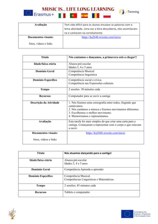 Avaliação Tem sido difícil para os alunos encaixar as palavras com o
lema abordado. Uma vez a letra descoberta, eles assimilaram-
na e cantaram-na corretamente.
Documentos visuais:
fotos, vídeos e links
https://ka2646.wixsite.com/inicio
Título Nós cantamos e dançamos, a primavera está a chegar!!
Idade/faixa etária Alunos:pré-escolar
Idades:3, 4 e 5 anos
Domínio Geral Competência Musical
Competência linguística
Domínio Específico Competência social e cívica.
Competência nas Expressões culturais
Tempo 2 sessões. 30 minutos cada
Recursos Computador para se ouvir a cantiga
Descrição da Atividade 1. Nós fizemos uma coreografia entre todos, fingindo que
cantávamos.
2. Nós cantámos a música e fizemos movimentos diferentes.
3. Escolhemos o melhor movimento.
4. Memorizamos e representamos.
Avaliação Esta tarefa foi mais simples do que criar uma carta para a
cantiga. Começaram a representar com o corpo o que estavam
a ouvir.
Documentos visuais:
fotos, vídeos e links
https://ka2646.wixsite.com/inicio
Título Nós atuamos dançando para a cantiga!
Idade/faixa etária Alunos:pré-escolar
Idades:3, 4 e 5 anos
Domínio Geral Competência.Aprenda a aprender
Domínio Específico Competência Musical.
Competências Linguísticas e Matemáticas.
Tempo 2 sessões; 45 minutos cada
Recursos Tablets e computador.
 